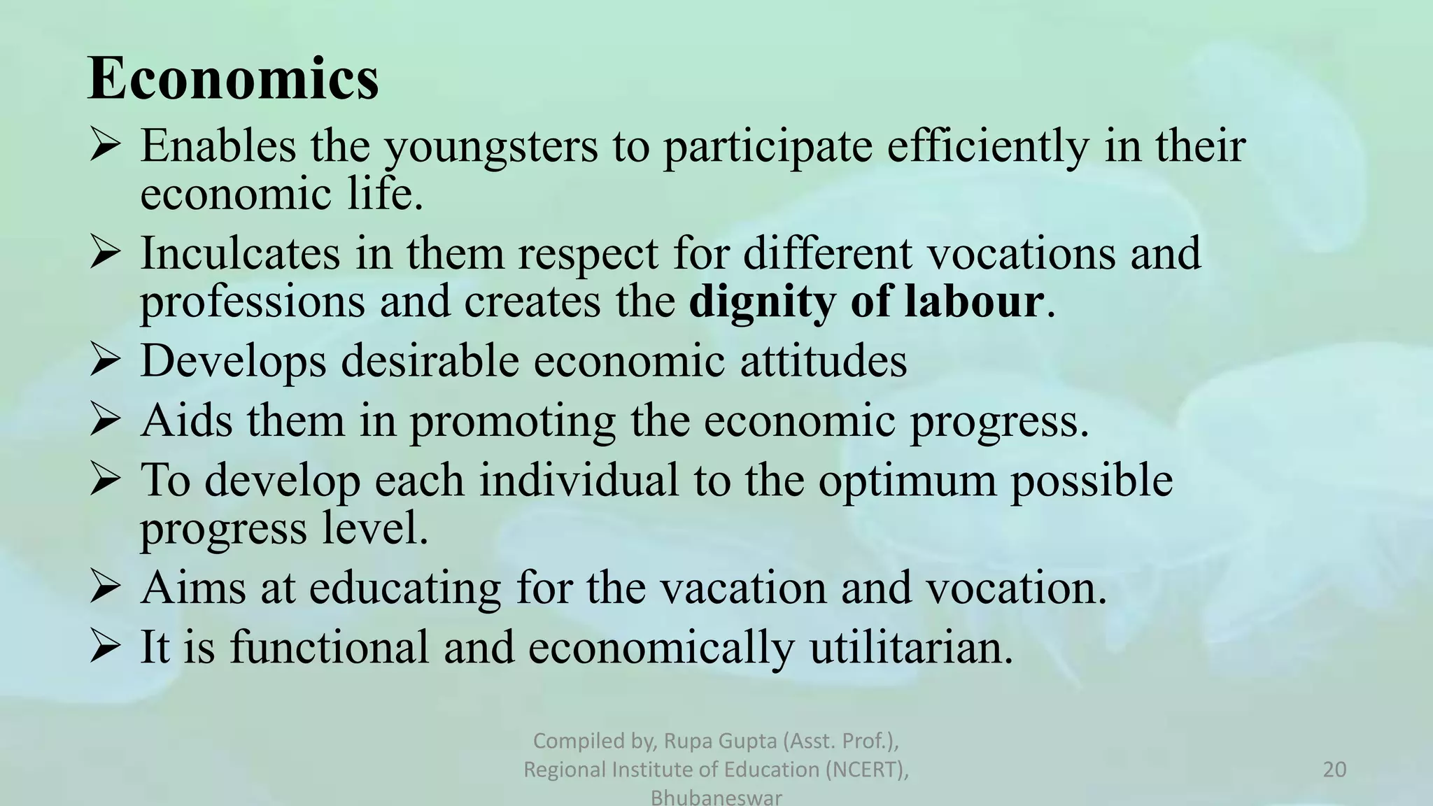 Economics
 Enables the youngsters to participate efficiently in their
economic life.
 Inculcates in them respect for different vocations and
professions and creates the dignity of labour.
 Develops desirable economic attitudes
 Aids them in promoting the economic progress.
 To develop each individual to the optimum possible
progress level.
 Aims at educating for the vacation and vocation.
 It is functional and economically utilitarian.
Compiled by, Rupa Gupta (Asst. Prof.),
Regional Institute of Education (NCERT),
Bhubaneswar
20
 