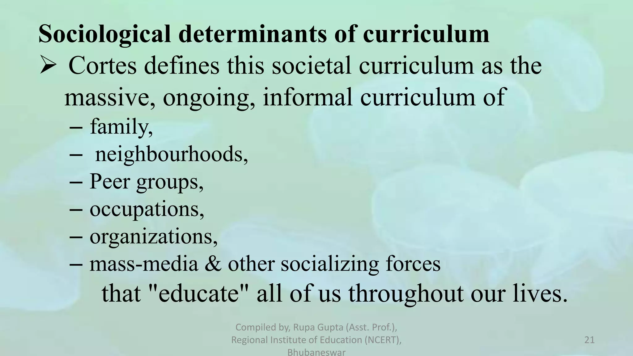 Sociological determinants of curriculum
 Cortes defines this societal curriculum as the
massive, ongoing, informal curriculum of
– family,
– neighbourhoods,
– Peer groups,
– occupations,
– organizations,
– mass-media & other socializing forces
that "educate" all of us throughout our lives.
Compiled by, Rupa Gupta (Asst. Prof.),
Regional Institute of Education (NCERT),
Bhubaneswar
21
 