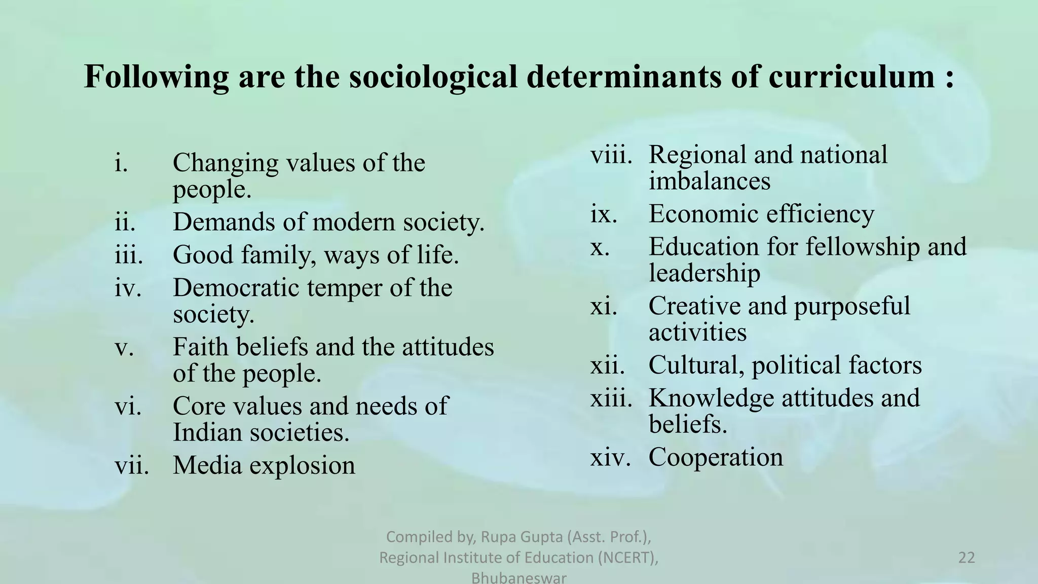 i. Changing values of the
people.
ii. Demands of modern society.
iii. Good family, ways of life.
iv. Democratic temper of the
society.
v. Faith beliefs and the attitudes
of the people.
vi. Core values and needs of
Indian societies.
vii. Media explosion
viii. Regional and national
imbalances
ix. Economic efficiency
x. Education for fellowship and
leadership
xi. Creative and purposeful
activities
xii. Cultural, political factors
xiii. Knowledge attitudes and
beliefs.
xiv. Cooperation
Following are the sociological determinants of curriculum :
Compiled by, Rupa Gupta (Asst. Prof.),
Regional Institute of Education (NCERT),
Bhubaneswar
22
 