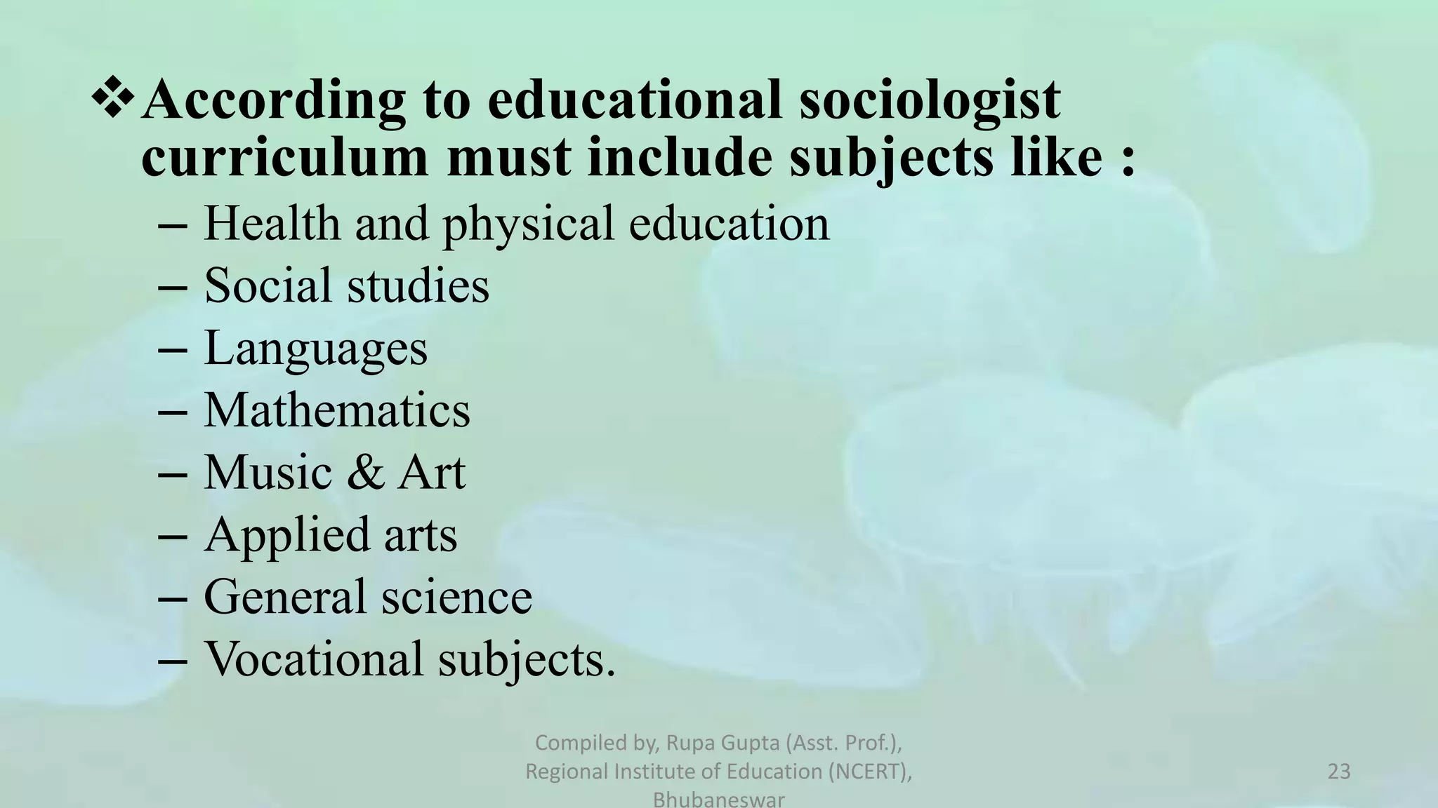According to educational sociologist
curriculum must include subjects like :
– Health and physical education
– Social studies
– Languages
– Mathematics
– Music & Art
– Applied arts
– General science
– Vocational subjects.
Compiled by, Rupa Gupta (Asst. Prof.),
Regional Institute of Education (NCERT),
Bhubaneswar
23
 