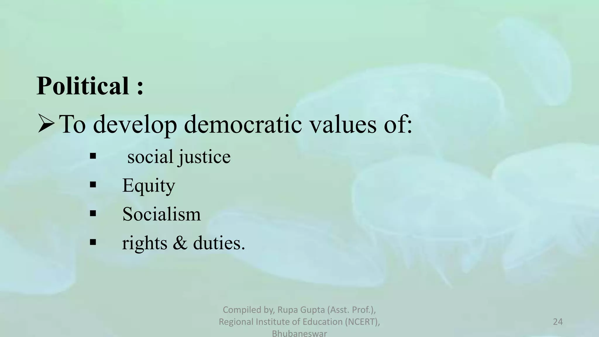 Political :
To develop democratic values of:
 social justice
 Equity
 Socialism
 rights & duties.
Compiled by, Rupa Gupta (Asst. Prof.),
Regional Institute of Education (NCERT),
Bhubaneswar
24
 