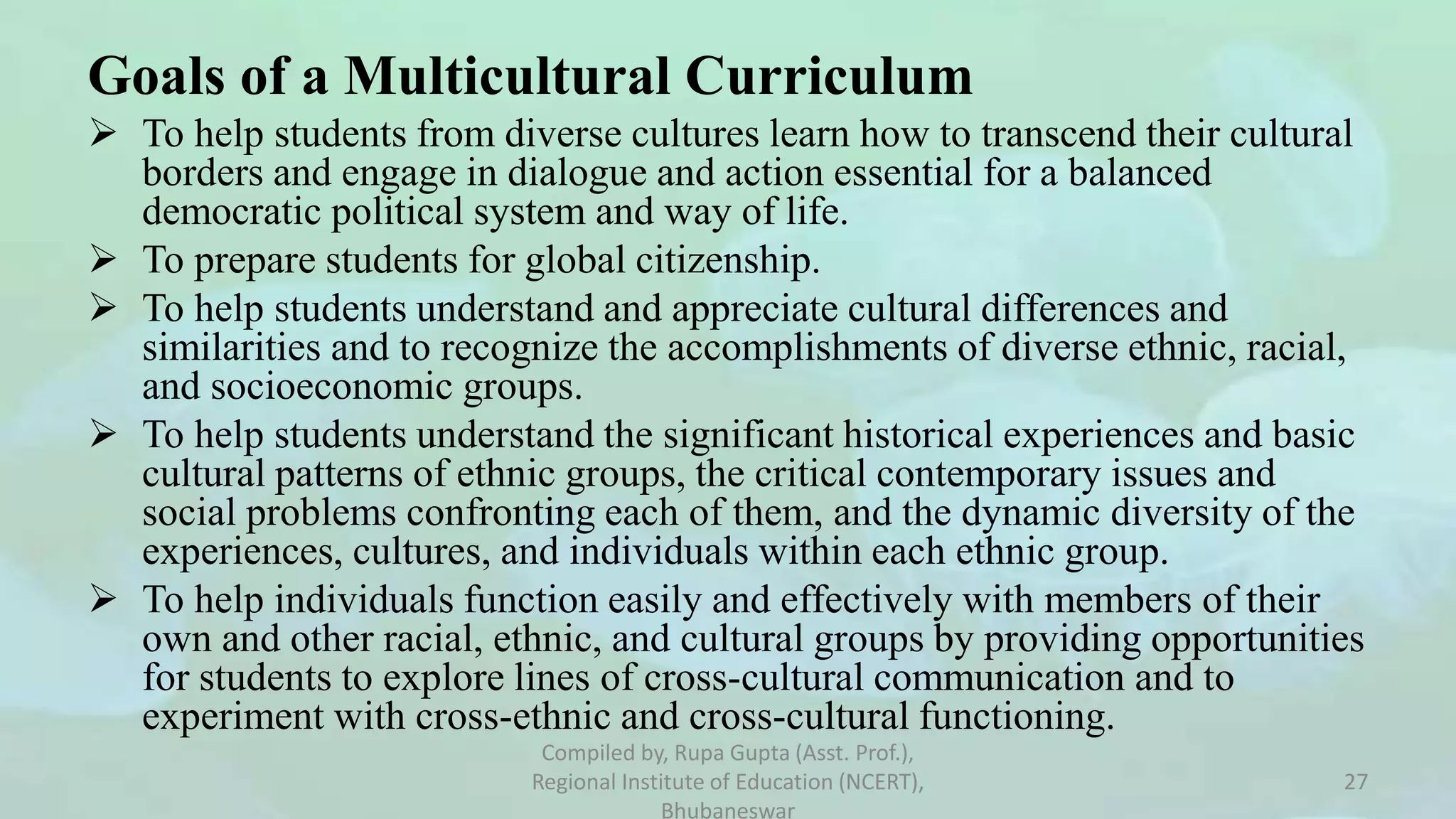 Goals of a Multicultural Curriculum
 To help students from diverse cultures learn how to transcend their cultural
borders and engage in dialogue and action essential for a balanced
democratic political system and way of life.
 To prepare students for global citizenship.
 To help students understand and appreciate cultural differences and
similarities and to recognize the accomplishments of diverse ethnic, racial,
and socioeconomic groups.
 To help students understand the significant historical experiences and basic
cultural patterns of ethnic groups, the critical contemporary issues and
social problems confronting each of them, and the dynamic diversity of the
experiences, cultures, and individuals within each ethnic group.
 To help individuals function easily and effectively with members of their
own and other racial, ethnic, and cultural groups by providing opportunities
for students to explore lines of cross-cultural communication and to
experiment with cross-ethnic and cross-cultural functioning.
Compiled by, Rupa Gupta (Asst. Prof.),
Regional Institute of Education (NCERT),
Bhubaneswar
27
 