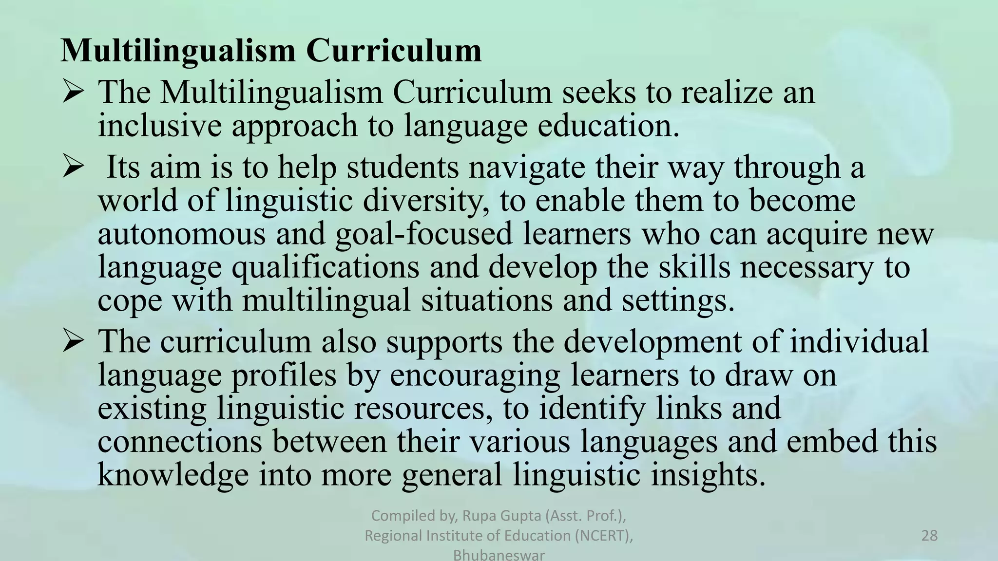 Multilingualism Curriculum
 The Multilingualism Curriculum seeks to realize an
inclusive approach to language education.
 Its aim is to help students navigate their way through a
world of linguistic diversity, to enable them to become
autonomous and goal-focused learners who can acquire new
language qualifications and develop the skills necessary to
cope with multilingual situations and settings.
 The curriculum also supports the development of individual
language profiles by encouraging learners to draw on
existing linguistic resources, to identify links and
connections between their various languages and embed this
knowledge into more general linguistic insights.
Compiled by, Rupa Gupta (Asst. Prof.),
Regional Institute of Education (NCERT),
Bhubaneswar
28
 