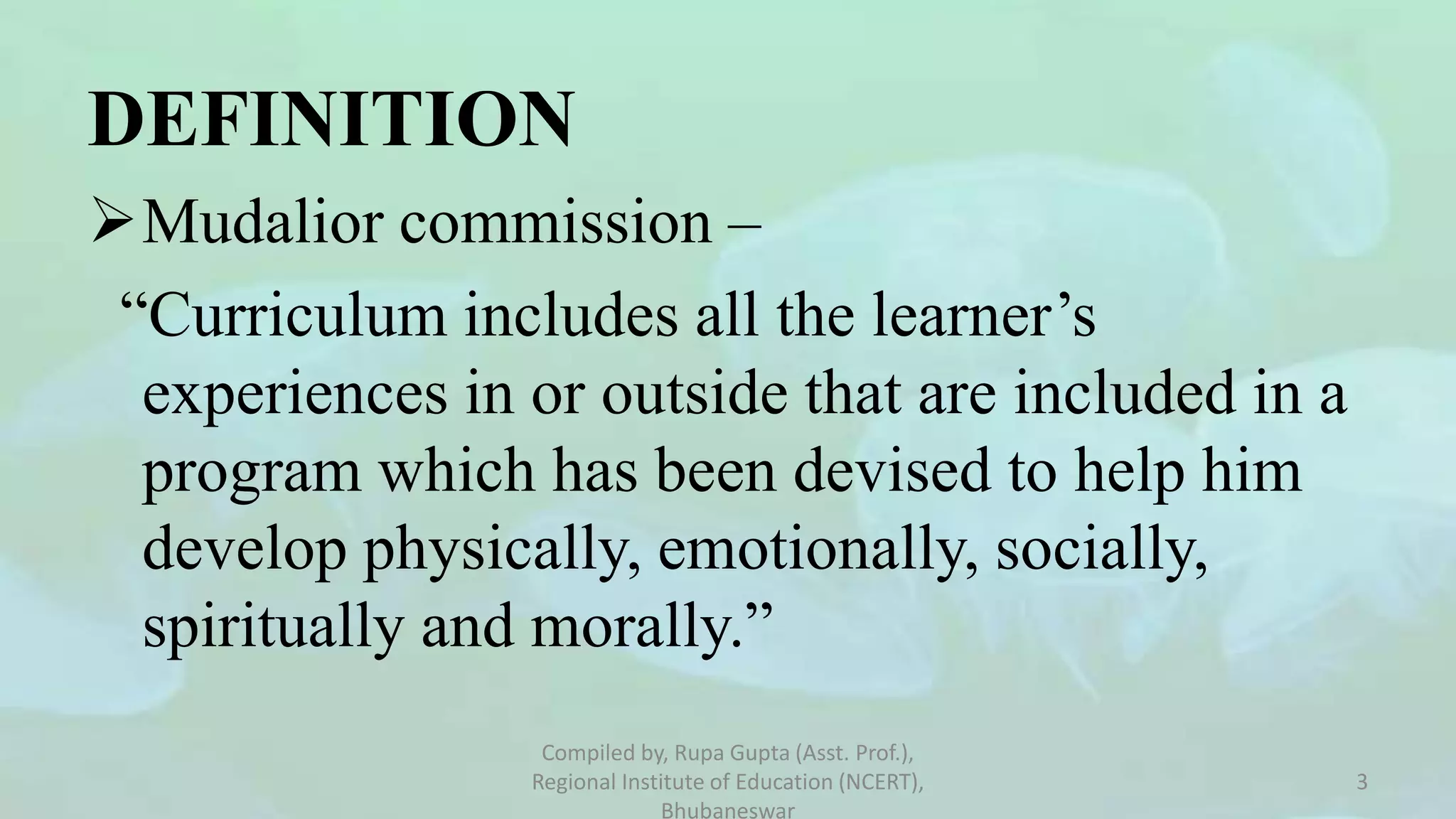 DEFINITION
Mudalior commission –
“Curriculum includes all the learner’s
experiences in or outside that are included in a
program which has been devised to help him
develop physically, emotionally, socially,
spiritually and morally.”
Compiled by, Rupa Gupta (Asst. Prof.),
Regional Institute of Education (NCERT),
Bhubaneswar
3
 