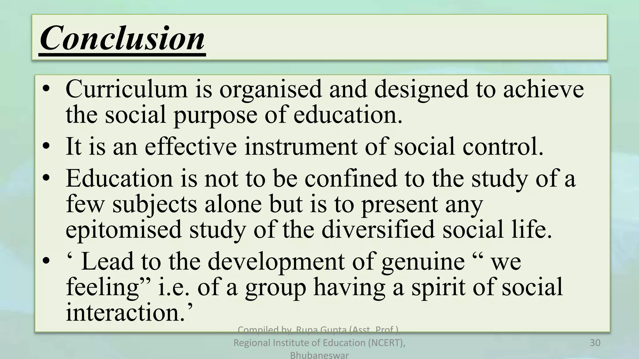 Conclusion
• Curriculum is organised and designed to achieve
the social purpose of education.
• It is an effective instrument of social control.
• Education is not to be confined to the study of a
few subjects alone but is to present any
epitomised study of the diversified social life.
• ‘ Lead to the development of genuine “ we
feeling” i.e. of a group having a spirit of social
interaction.’ Compiled by, Rupa Gupta (Asst. Prof.),
Regional Institute of Education (NCERT),
Bhubaneswar
30
 