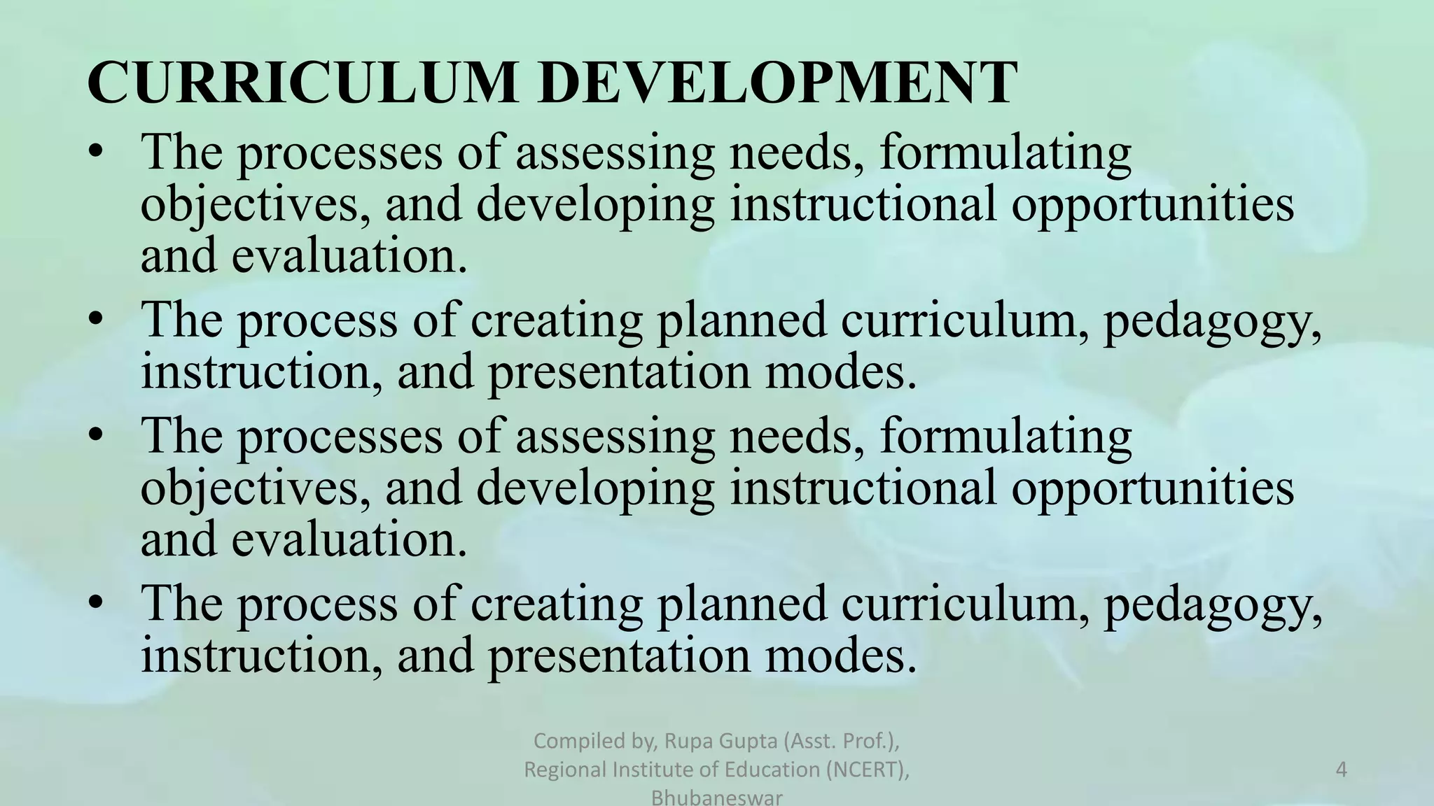 CURRICULUM DEVELOPMENT
• The processes of assessing needs, formulating
objectives, and developing instructional opportunities
and evaluation.
• The process of creating planned curriculum, pedagogy,
instruction, and presentation modes.
• The processes of assessing needs, formulating
objectives, and developing instructional opportunities
and evaluation.
• The process of creating planned curriculum, pedagogy,
instruction, and presentation modes.
Compiled by, Rupa Gupta (Asst. Prof.),
Regional Institute of Education (NCERT),
Bhubaneswar
4
 