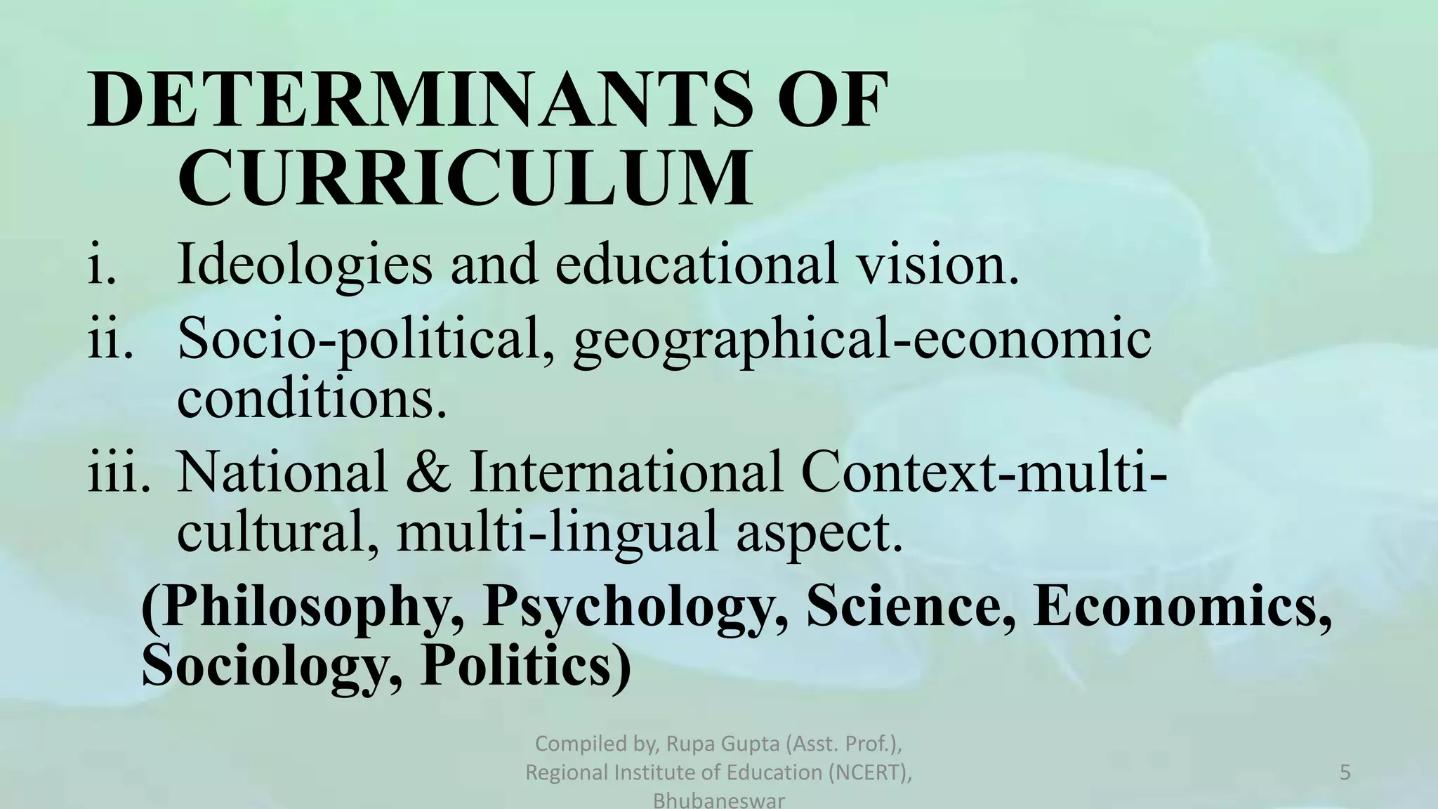DETERMINANTS OF
CURRICULUM
i. Ideologies and educational vision.
ii. Socio-political, geographical-economic
conditions.
iii. National & International Context-multi-
cultural, multi-lingual aspect.
(Philosophy, Psychology, Science, Economics,
Sociology, Politics)
Compiled by, Rupa Gupta (Asst. Prof.),
Regional Institute of Education (NCERT),
Bhubaneswar
5
 