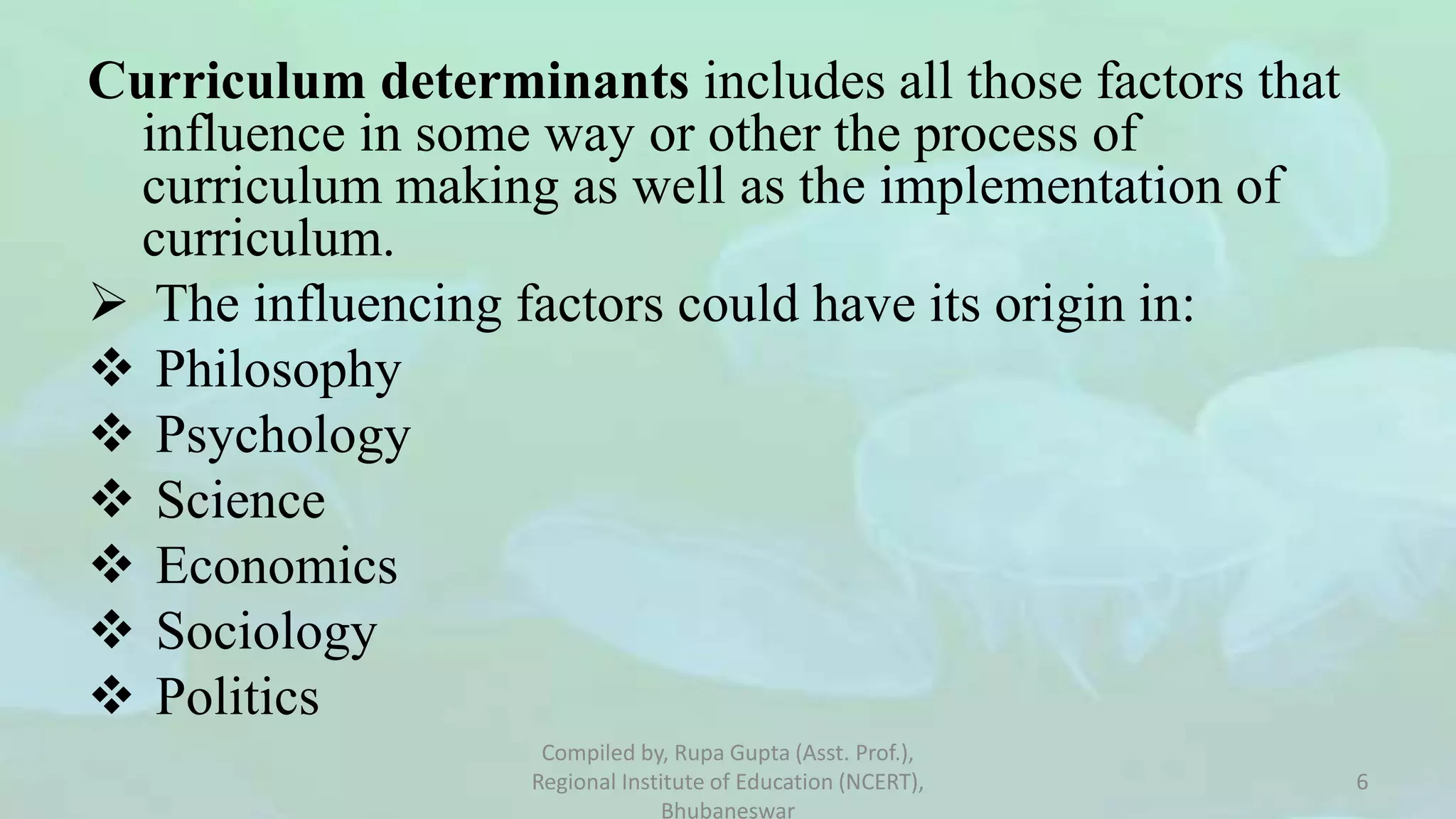 Curriculum determinants includes all those factors that
influence in some way or other the process of
curriculum making as well as the implementation of
curriculum.
 The influencing factors could have its origin in:
 Philosophy
 Psychology
 Science
 Economics
 Sociology
 Politics
Compiled by, Rupa Gupta (Asst. Prof.),
Regional Institute of Education (NCERT),
Bhubaneswar
6
 