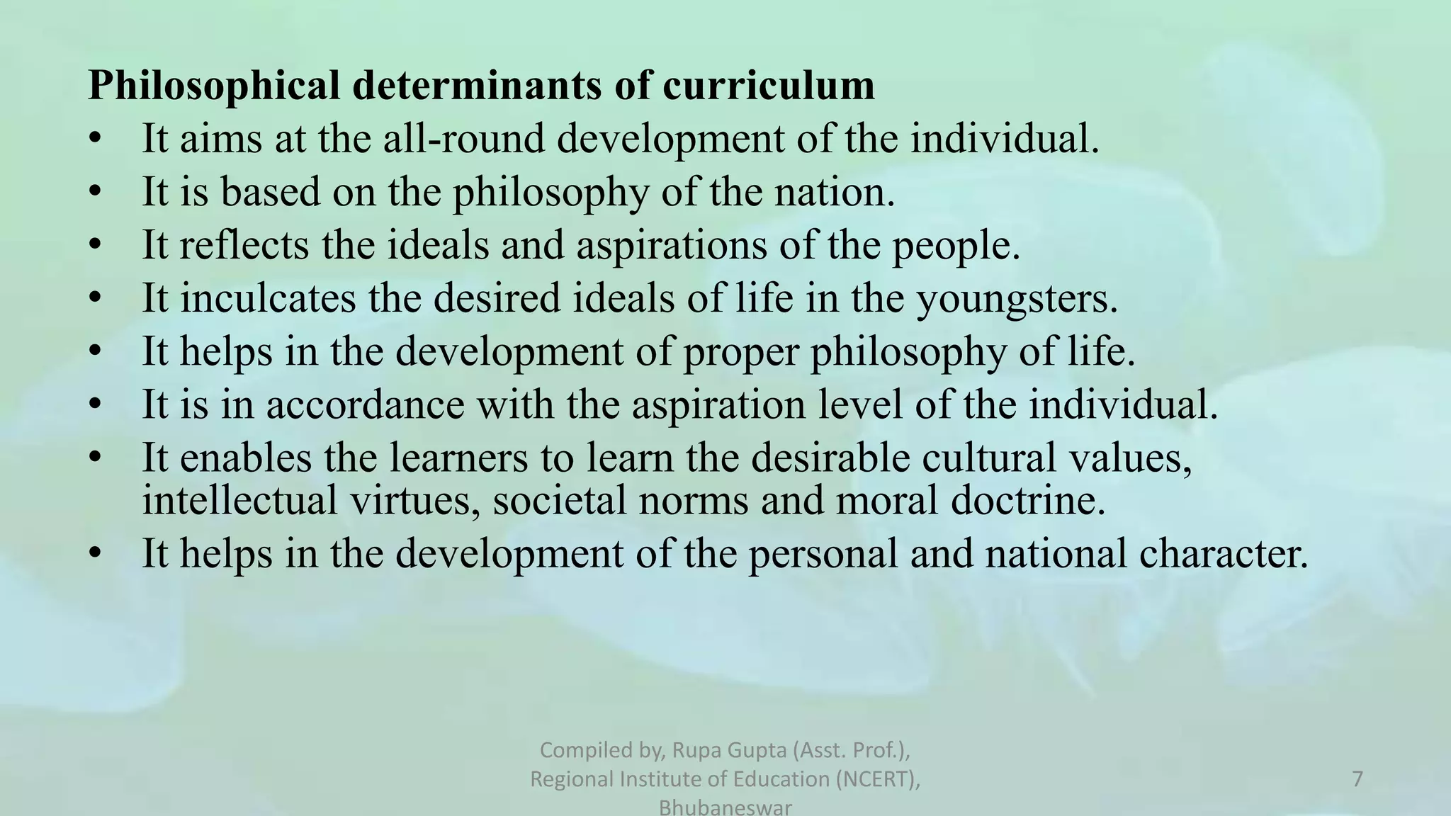Philosophical determinants of curriculum
• It aims at the all-round development of the individual.
• It is based on the philosophy of the nation.
• It reflects the ideals and aspirations of the people.
• It inculcates the desired ideals of life in the youngsters.
• It helps in the development of proper philosophy of life.
• It is in accordance with the aspiration level of the individual.
• It enables the learners to learn the desirable cultural values,
intellectual virtues, societal norms and moral doctrine.
• It helps in the development of the personal and national character.
Compiled by, Rupa Gupta (Asst. Prof.),
Regional Institute of Education (NCERT),
Bhubaneswar
7
 
