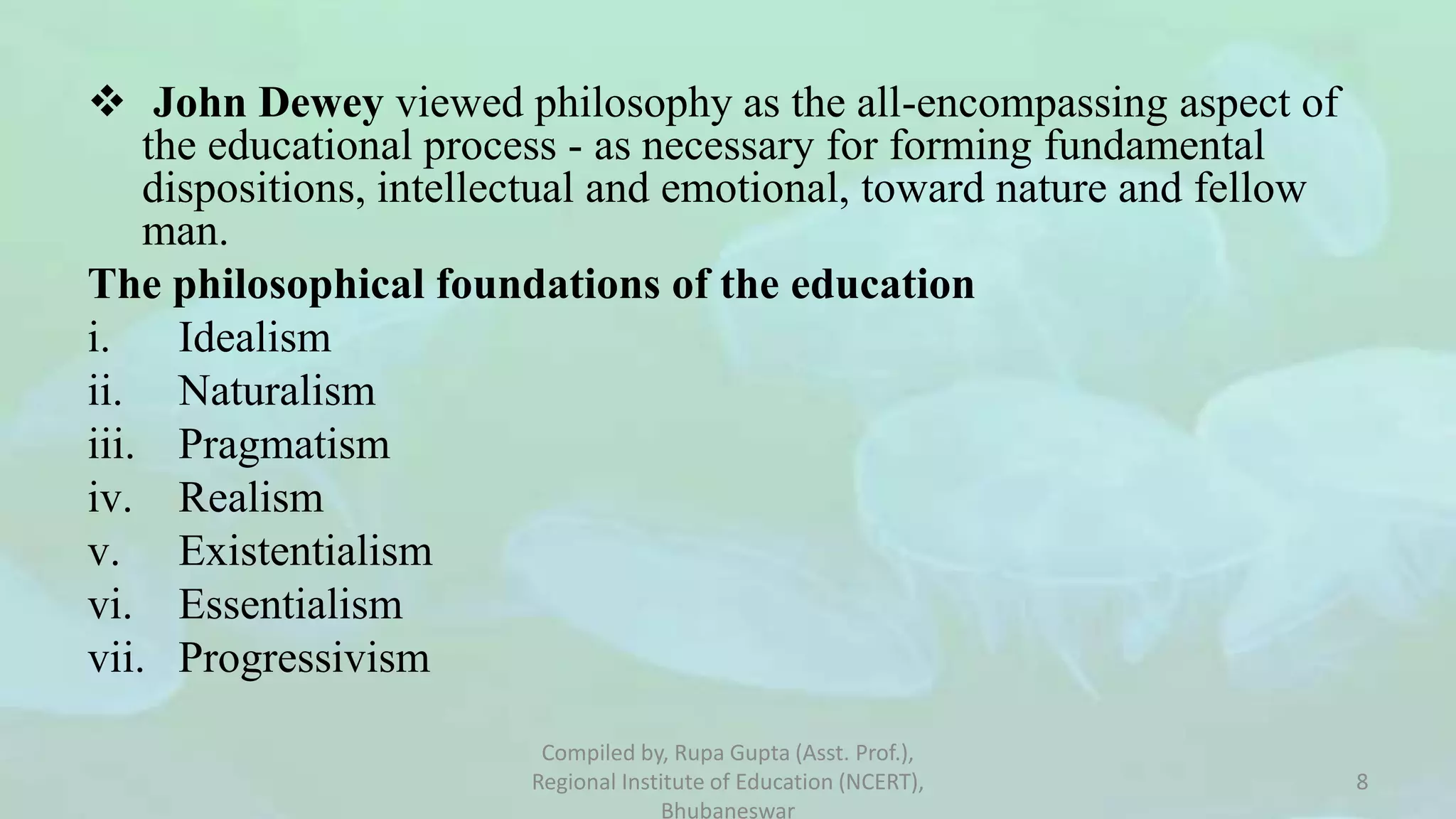  John Dewey viewed philosophy as the all-encompassing aspect of
the educational process - as necessary for forming fundamental
dispositions, intellectual and emotional, toward nature and fellow
man.
The philosophical foundations of the education
i. Idealism
ii. Naturalism
iii. Pragmatism
iv. Realism
v. Existentialism
vi. Essentialism
vii. Progressivism
Compiled by, Rupa Gupta (Asst. Prof.),
Regional Institute of Education (NCERT),
Bhubaneswar
8
 