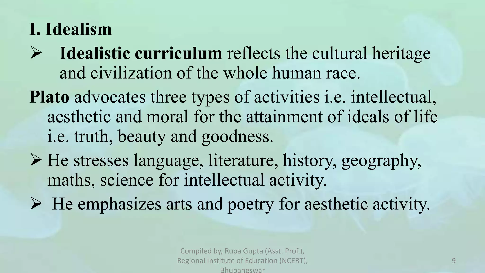 I. Idealism
 Idealistic curriculum reflects the cultural heritage
and civilization of the whole human race.
Plato advocates three types of activities i.e. intellectual,
aesthetic and moral for the attainment of ideals of life
i.e. truth, beauty and goodness.
 He stresses language, literature, history, geography,
maths, science for intellectual activity.
 He emphasizes arts and poetry for aesthetic activity.
Compiled by, Rupa Gupta (Asst. Prof.),
Regional Institute of Education (NCERT),
Bhubaneswar
9
 