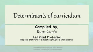 Determinants of curriculum
Compiled by,
Rupa Gupta
Assistant Professor
Regional Institute of Education (NCERT), Bhubaneswar
Compiled by, Rupa Gupta (Asst. Prof.), Regional
Institute of Education (NCERT), Bhubaneswar 1
 
