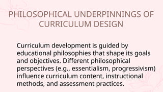 Curriculum development is guided by
educational philosophies that shape its goals
and objectives. Different philosophical
perspectives (e.g., essentialism, progressivism)
influence curriculum content, instructional
methods, and assessment practices.
PHILOSOPHICAL UNDERPINNINGS OF
CURRICULUM DESIGN
 