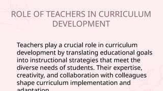 Teachers play a crucial role in curriculum
development by translating educational goals
into instructional strategies that meet the
diverse needs of students. Their expertise,
creativity, and collaboration with colleagues
shape curriculum implementation and
ROLE OF TEACHERS IN CURRICULUM
DEVELOPMENT
 