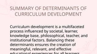 Curriculum development is a multifaceted
process influenced by societal, learner,
knowledge base, philosophical, teacher, and
institutional factors. Balancing these
determinants ensures the creation of
meaningful, relevant, and effective
SUMMARY OF DETERMINANTS OF
CURRICULUM DEVELOPMENT
 
