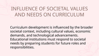 Curriculum development is influenced by the broader
societal context, including cultural values, economic
demands, and technological advancements.
Educational institutions must respond to societal
needs by preparing students for future roles and
responsibilities.
INFLUENCE OF SOCIETAL VALUES
AND NEEDS ON CURRICULUM
 