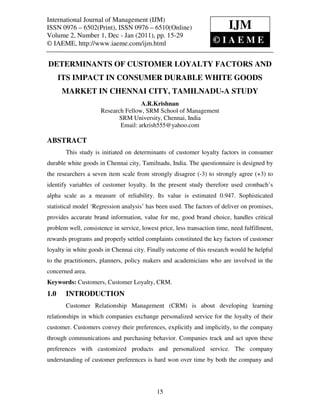 International Journal of Management (IJM)– 6502(Print), ISSN 0976 – 6510(Online)
International Journal of Management (IJM), ISSN 0976
ISSN 0976 – 6502(Print), ISSN 0976 – 6510(Online)
Volume 2, Number 1, Dec - Jan (2011), © IAEME                            IJM
Volume 2, Number 1, Dec - Jan (2011), pp. 15-29
© IAEME, http://www.iaeme.com/ijm.html                         ©IAEM                 E

DETERMINANTS OF CUSTOMER LOYALTY FACTORS AND
      ITS IMPACT IN CONSUMER DURABLE WHITE GOODS
      MARKET IN CHENNAI CITY, TAMILNADU-A STUDY
                                    A.R.Krishnan
                     Research Fellow, SRM School of Management
                            SRM University, Chennai, India
                            Email: arkrish555@yahoo.com

ABSTRACT
       This study is initiated on determinants of customer loyalty factors in consumer
durable white goods in Chennai city, Tamilnadu, India. The questionnaire is designed by
the researchers a seven item scale from strongly disagree (-3) to strongly agree (+3) to
identify variables of customer loyalty. In the present study therefore used cronbach’s
alpha scale as a measure of reliability. Its value is estimated 0.947. Sophisticated
statistical model ‘Regression analysis’ has been used. The factors of deliver on promises,
provides accurate brand information, value for me, good brand choice, handles critical
problem well, consistence in service, lowest price, less transaction time, need fulfillment,
rewards programs and properly settled complaints constituted the key factors of customer
loyalty in white goods in Chennai city. Finally outcome of this research would be helpful
to the practitioners, planners, policy makers and academicians who are involved in the
concerned area.
Keywords: Customers, Customer Loyalty, CRM.
1.0    INTRODUCTION
       Customer Relationship Management (CRM) is about developing learning
relationships in which companies exchange personalized service for the loyalty of their
customer. Customers convey their preferences, explicitly and implicitly, to the company
through communications and purchasing behavior. Companies track and act upon these
preferences with customized products and personalized service. The company
understanding of customer preferences is hard won over time by both the company and




                                            15
 