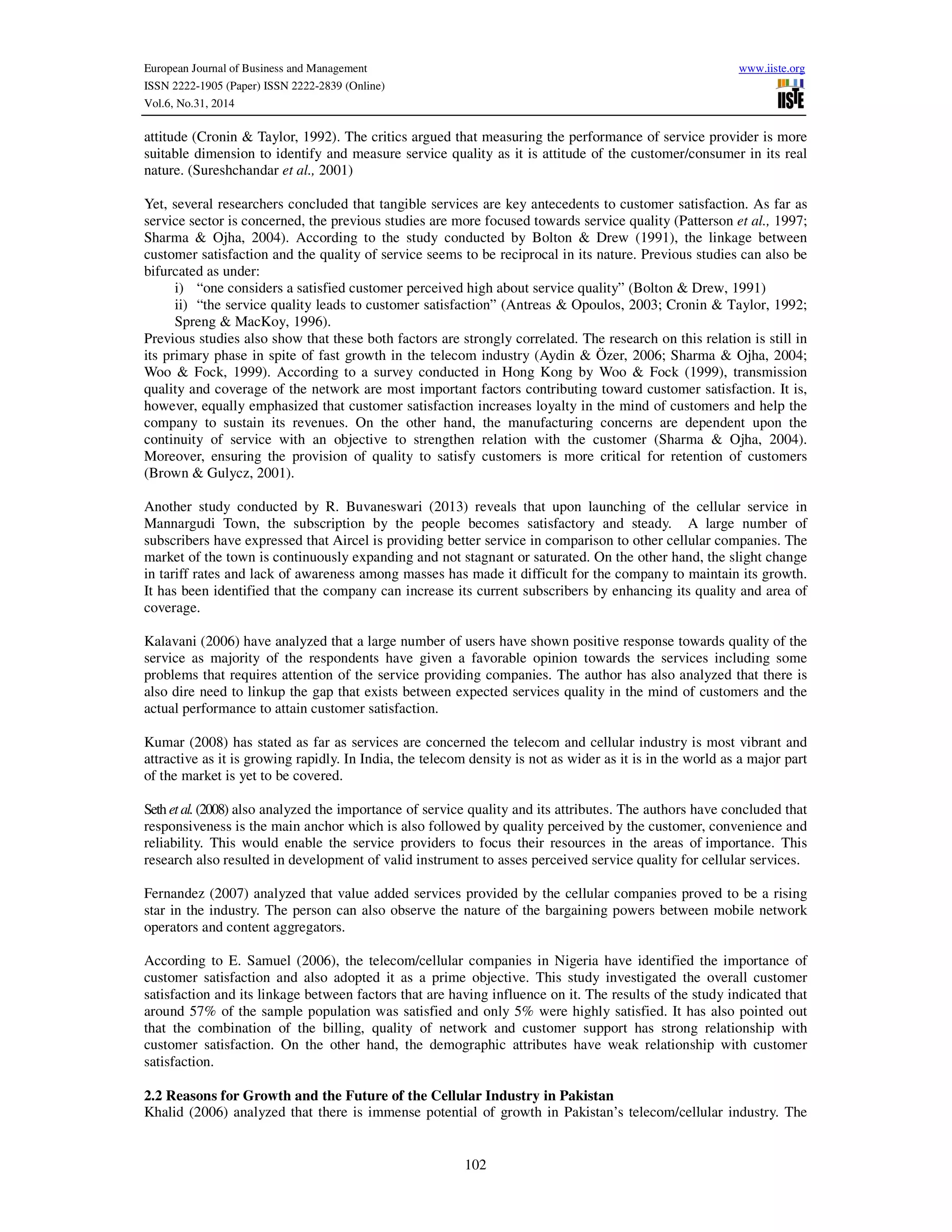 European Journal of Business and Management www.iiste.org
ISSN 2222-1905 (Paper) ISSN 2222-2839 (Online)
Vol.6, No.31, 2014
102
attitude (Cronin & Taylor, 1992). The critics argued that measuring the performance of service provider is more
suitable dimension to identify and measure service quality as it is attitude of the customer/consumer in its real
nature. (Sureshchandar et al., 2001)
Yet, several researchers concluded that tangible services are key antecedents to customer satisfaction. As far as
service sector is concerned, the previous studies are more focused towards service quality (Patterson et al., 1997;
Sharma & Ojha, 2004). According to the study conducted by Bolton & Drew (1991), the linkage between
customer satisfaction and the quality of service seems to be reciprocal in its nature. Previous studies can also be
bifurcated as under:
i) “one considers a satisfied customer perceived high about service quality” (Bolton & Drew, 1991)
ii) “the service quality leads to customer satisfaction” (Antreas & Opoulos, 2003; Cronin & Taylor, 1992;
Spreng & MacKoy, 1996).
Previous studies also show that these both factors are strongly correlated. The research on this relation is still in
its primary phase in spite of fast growth in the telecom industry (Aydin & Özer, 2006; Sharma & Ojha, 2004;
Woo & Fock, 1999). According to a survey conducted in Hong Kong by Woo & Fock (1999), transmission
quality and coverage of the network are most important factors contributing toward customer satisfaction. It is,
however, equally emphasized that customer satisfaction increases loyalty in the mind of customers and help the
company to sustain its revenues. On the other hand, the manufacturing concerns are dependent upon the
continuity of service with an objective to strengthen relation with the customer (Sharma & Ojha, 2004).
Moreover, ensuring the provision of quality to satisfy customers is more critical for retention of customers
(Brown & Gulycz, 2001).
Another study conducted by R. Buvaneswari (2013) reveals that upon launching of the cellular service in
Mannargudi Town, the subscription by the people becomes satisfactory and steady. A large number of
subscribers have expressed that Aircel is providing better service in comparison to other cellular companies. The
market of the town is continuously expanding and not stagnant or saturated. On the other hand, the slight change
in tariff rates and lack of awareness among masses has made it difficult for the company to maintain its growth.
It has been identified that the company can increase its current subscribers by enhancing its quality and area of
coverage.
Kalavani (2006) have analyzed that a large number of users have shown positive response towards quality of the
service as majority of the respondents have given a favorable opinion towards the services including some
problems that requires attention of the service providing companies. The author has also analyzed that there is
also dire need to linkup the gap that exists between expected services quality in the mind of customers and the
actual performance to attain customer satisfaction.
Kumar (2008) has stated as far as services are concerned the telecom and cellular industry is most vibrant and
attractive as it is growing rapidly. In India, the telecom density is not as wider as it is in the world as a major part
of the market is yet to be covered.
Seth et al.(2008) also analyzed the importance of service quality and its attributes. The authors have concluded that
responsiveness is the main anchor which is also followed by quality perceived by the customer, convenience and
reliability. This would enable the service providers to focus their resources in the areas of importance. This
research also resulted in development of valid instrument to asses perceived service quality for cellular services.
Fernandez (2007) analyzed that value added services provided by the cellular companies proved to be a rising
star in the industry. The person can also observe the nature of the bargaining powers between mobile network
operators and content aggregators.
According to E. Samuel (2006), the telecom/cellular companies in Nigeria have identified the importance of
customer satisfaction and also adopted it as a prime objective. This study investigated the overall customer
satisfaction and its linkage between factors that are having influence on it. The results of the study indicated that
around 57% of the sample population was satisfied and only 5% were highly satisfied. It has also pointed out
that the combination of the billing, quality of network and customer support has strong relationship with
customer satisfaction. On the other hand, the demographic attributes have weak relationship with customer
satisfaction.
2.2 Reasons for Growth and the Future of the Cellular Industry in Pakistan
Khalid (2006) analyzed that there is immense potential of growth in Pakistan’s telecom/cellular industry. The
 
