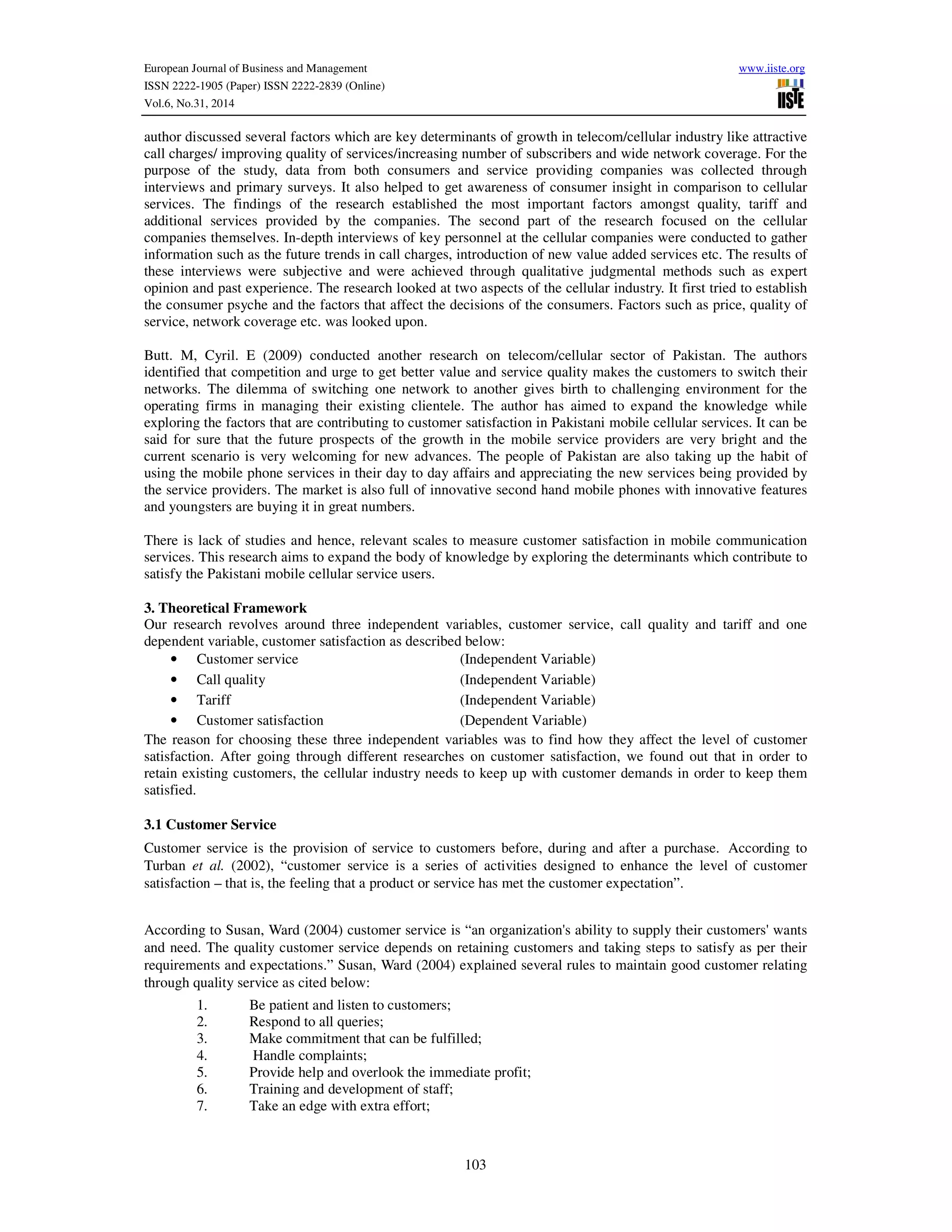 European Journal of Business and Management www.iiste.org
ISSN 2222-1905 (Paper) ISSN 2222-2839 (Online)
Vol.6, No.31, 2014
103
author discussed several factors which are key determinants of growth in telecom/cellular industry like attractive
call charges/ improving quality of services/increasing number of subscribers and wide network coverage. For the
purpose of the study, data from both consumers and service providing companies was collected through
interviews and primary surveys. It also helped to get awareness of consumer insight in comparison to cellular
services. The findings of the research established the most important factors amongst quality, tariff and
additional services provided by the companies. The second part of the research focused on the cellular
companies themselves. In-depth interviews of key personnel at the cellular companies were conducted to gather
information such as the future trends in call charges, introduction of new value added services etc. The results of
these interviews were subjective and were achieved through qualitative judgmental methods such as expert
opinion and past experience. The research looked at two aspects of the cellular industry. It first tried to establish
the consumer psyche and the factors that affect the decisions of the consumers. Factors such as price, quality of
service, network coverage etc. was looked upon.
Butt. M, Cyril. E (2009) conducted another research on telecom/cellular sector of Pakistan. The authors
identified that competition and urge to get better value and service quality makes the customers to switch their
networks. The dilemma of switching one network to another gives birth to challenging environment for the
operating firms in managing their existing clientele. The author has aimed to expand the knowledge while
exploring the factors that are contributing to customer satisfaction in Pakistani mobile cellular services. It can be
said for sure that the future prospects of the growth in the mobile service providers are very bright and the
current scenario is very welcoming for new advances. The people of Pakistan are also taking up the habit of
using the mobile phone services in their day to day affairs and appreciating the new services being provided by
the service providers. The market is also full of innovative second hand mobile phones with innovative features
and youngsters are buying it in great numbers.
There is lack of studies and hence, relevant scales to measure customer satisfaction in mobile communication
services. This research aims to expand the body of knowledge by exploring the determinants which contribute to
satisfy the Pakistani mobile cellular service users.
3. Theoretical Framework
Our research revolves around three independent variables, customer service, call quality and tariff and one
dependent variable, customer satisfaction as described below:
• Customer service (Independent Variable)
• Call quality (Independent Variable)
• Tariff (Independent Variable)
• Customer satisfaction (Dependent Variable)
The reason for choosing these three independent variables was to find how they affect the level of customer
satisfaction. After going through different researches on customer satisfaction, we found out that in order to
retain existing customers, the cellular industry needs to keep up with customer demands in order to keep them
satisfied.
3.1 Customer Service
Customer service is the provision of service to customers before, during and after a purchase. According to
Turban et al. (2002), “customer service is a series of activities designed to enhance the level of customer
satisfaction – that is, the feeling that a product or service has met the customer expectation”.
According to Susan, Ward (2004) customer service is “an organization's ability to supply their customers' wants
and need. The quality customer service depends on retaining customers and taking steps to satisfy as per their
requirements and expectations.” Susan, Ward (2004) explained several rules to maintain good customer relating
through quality service as cited below:
1. Be patient and listen to customers;
2. Respond to all queries;
3. Make commitment that can be fulfilled;
4. Handle complaints;
5. Provide help and overlook the immediate profit;
6. Training and development of staff;
7. Take an edge with extra effort;
 