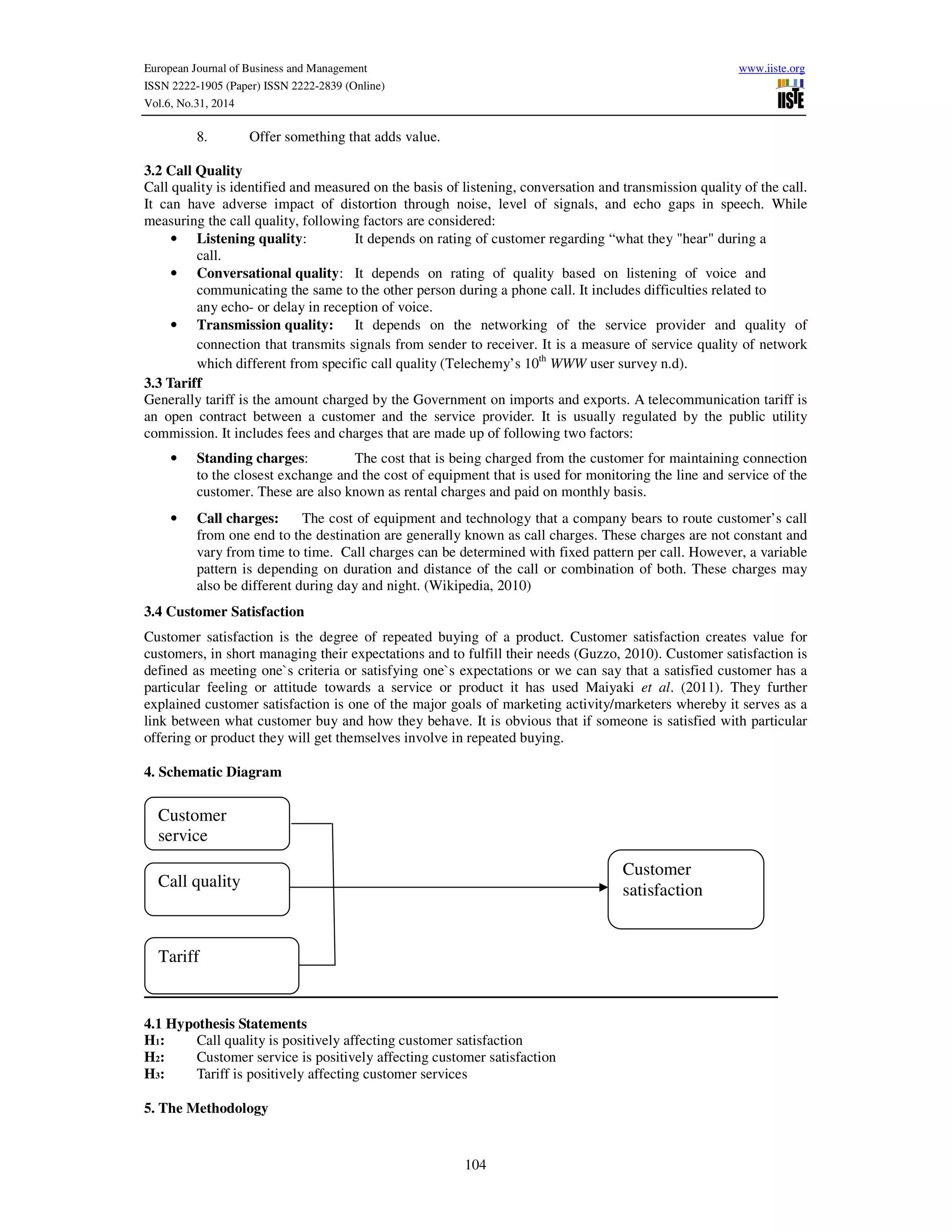 European Journal of Business and Management www.iiste.org
ISSN 2222-1905 (Paper) ISSN 2222-2839 (Online)
Vol.6, No.31, 2014
104
8. Offer something that adds value.
3.2 Call Quality
Call quality is identified and measured on the basis of listening, conversation and transmission quality of the call.
It can have adverse impact of distortion through noise, level of signals, and echo gaps in speech. While
measuring the call quality, following factors are considered:
• Listening quality: It depends on rating of customer regarding “what they "hear" during a
call.
• Conversational quality: It depends on rating of quality based on listening of voice and
communicating the same to the other person during a phone call. It includes difficulties related to
any echo- or delay in reception of voice.
• Transmission quality: It depends on the networking of the service provider and quality of
connection that transmits signals from sender to receiver. It is a measure of service quality of network
which different from specific call quality (Telechemy’s 10th
WWW user survey n.d).
3.3 Tariff
Generally tariff is the amount charged by the Government on imports and exports. A telecommunication tariff is
an open contract between a customer and the service provider. It is usually regulated by the public utility
commission. It includes fees and charges that are made up of following two factors:
• Standing charges: The cost that is being charged from the customer for maintaining connection
to the closest exchange and the cost of equipment that is used for monitoring the line and service of the
customer. These are also known as rental charges and paid on monthly basis.
• Call charges: The cost of equipment and technology that a company bears to route customer’s call
from one end to the destination are generally known as call charges. These charges are not constant and
vary from time to time. Call charges can be determined with fixed pattern per call. However, a variable
pattern is depending on duration and distance of the call or combination of both. These charges may
also be different during day and night. (Wikipedia, 2010)
3.4 Customer Satisfaction
Customer satisfaction is the degree of repeated buying of a product. Customer satisfaction creates value for
customers, in short managing their expectations and to fulfill their needs (Guzzo, 2010). Customer satisfaction is
defined as meeting one`s criteria or satisfying one`s expectations or we can say that a satisfied customer has a
particular feeling or attitude towards a service or product it has used Maiyaki et al. (2011). They further
explained customer satisfaction is one of the major goals of marketing activity/marketers whereby it serves as a
link between what customer buy and how they behave. It is obvious that if someone is satisfied with particular
offering or product they will get themselves involve in repeated buying.
4. Schematic Diagram
4.1 Hypothesis Statements
H1: Call quality is positively affecting customer satisfaction
H2: Customer service is positively affecting customer satisfaction
H3: Tariff is positively affecting customer services
5. The Methodology
Customer
service
Customer
satisfactionCall quality
Tariff
 
