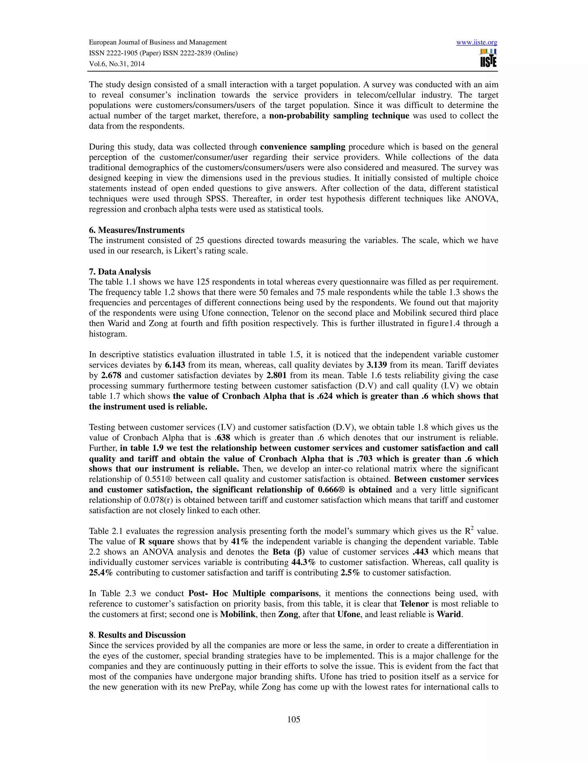 European Journal of Business and Management www.iiste.org
ISSN 2222-1905 (Paper) ISSN 2222-2839 (Online)
Vol.6, No.31, 2014
105
The study design consisted of a small interaction with a target population. A survey was conducted with an aim
to reveal consumer’s inclination towards the service providers in telecom/cellular industry. The target
populations were customers/consumers/users of the target population. Since it was difficult to determine the
actual number of the target market, therefore, a non-probability sampling technique was used to collect the
data from the respondents.
During this study, data was collected through convenience sampling procedure which is based on the general
perception of the customer/consumer/user regarding their service providers. While collections of the data
traditional demographics of the customers/consumers/users were also considered and measured. The survey was
designed keeping in view the dimensions used in the previous studies. It initially consisted of multiple choice
statements instead of open ended questions to give answers. After collection of the data, different statistical
techniques were used through SPSS. Thereafter, in order test hypothesis different techniques like ANOVA,
regression and cronbach alpha tests were used as statistical tools.
6. Measures/Instruments
The instrument consisted of 25 questions directed towards measuring the variables. The scale, which we have
used in our research, is Likert’s rating scale.
7. Data Analysis
The table 1.1 shows we have 125 respondents in total whereas every questionnaire was filled as per requirement.
The frequency table 1.2 shows that there were 50 females and 75 male respondents while the table 1.3 shows the
frequencies and percentages of different connections being used by the respondents. We found out that majority
of the respondents were using Ufone connection, Telenor on the second place and Mobilink secured third place
then Warid and Zong at fourth and fifth position respectively. This is further illustrated in figure1.4 through a
histogram.
In descriptive statistics evaluation illustrated in table 1.5, it is noticed that the independent variable customer
services deviates by 6.143 from its mean, whereas, call quality deviates by 3.139 from its mean. Tariff deviates
by 2.678 and customer satisfaction deviates by 2.801 from its mean. Table 1.6 tests reliability giving the case
processing summary furthermore testing between customer satisfaction (D.V) and call quality (I.V) we obtain
table 1.7 which shows the value of Cronbach Alpha that is .624 which is greater than .6 which shows that
the instrument used is reliable.
Testing between customer services (I.V) and customer satisfaction (D.V), we obtain table 1.8 which gives us the
value of Cronbach Alpha that is .638 which is greater than .6 which denotes that our instrument is reliable.
Further, in table 1.9 we test the relationship between customer services and customer satisfaction and call
quality and tariff and obtain the value of Cronbach Alpha that is .703 which is greater than .6 which
shows that our instrument is reliable. Then, we develop an inter-co relational matrix where the significant
relationship of 0.551® between call quality and customer satisfaction is obtained. Between customer services
and customer satisfaction, the significant relationship of 0.666® is obtained and a very little significant
relationship of 0.078(r) is obtained between tariff and customer satisfaction which means that tariff and customer
satisfaction are not closely linked to each other.
Table 2.1 evaluates the regression analysis presenting forth the model’s summary which gives us the R2
value.
The value of R square shows that by 41% the independent variable is changing the dependent variable. Table
2.2 shows an ANOVA analysis and denotes the Beta (β) value of customer services .443 which means that
individually customer services variable is contributing 44.3% to customer satisfaction. Whereas, call quality is
25.4% contributing to customer satisfaction and tariff is contributing 2.5% to customer satisfaction.
In Table 2.3 we conduct Post- Hoc Multiple comparisons, it mentions the connections being used, with
reference to customer’s satisfaction on priority basis, from this table, it is clear that Telenor is most reliable to
the customers at first; second one is Mobilink, then Zong, after that Ufone, and least reliable is Warid.
8. Results and Discussion
Since the services provided by all the companies are more or less the same, in order to create a differentiation in
the eyes of the customer, special branding strategies have to be implemented. This is a major challenge for the
companies and they are continuously putting in their efforts to solve the issue. This is evident from the fact that
most of the companies have undergone major branding shifts. Ufone has tried to position itself as a service for
the new generation with its new PrePay, while Zong has come up with the lowest rates for international calls to
 