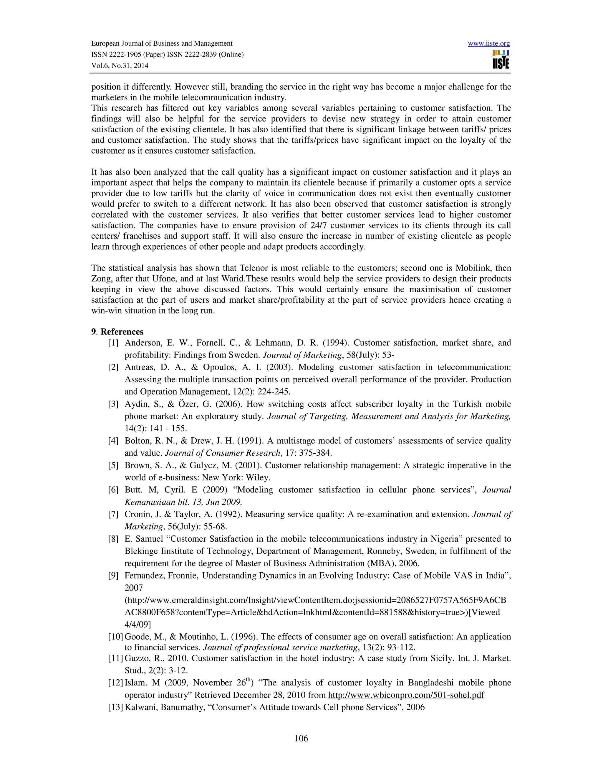European Journal of Business and Management www.iiste.org
ISSN 2222-1905 (Paper) ISSN 2222-2839 (Online)
Vol.6, No.31, 2014
106
position it differently. However still, branding the service in the right way has become a major challenge for the
marketers in the mobile telecommunication industry.
This research has filtered out key variables among several variables pertaining to customer satisfaction. The
findings will also be helpful for the service providers to devise new strategy in order to attain customer
satisfaction of the existing clientele. It has also identified that there is significant linkage between tariffs/ prices
and customer satisfaction. The study shows that the tariffs/prices have significant impact on the loyalty of the
customer as it ensures customer satisfaction.
It has also been analyzed that the call quality has a significant impact on customer satisfaction and it plays an
important aspect that helps the company to maintain its clientele because if primarily a customer opts a service
provider due to low tariffs but the clarity of voice in communication does not exist then eventually customer
would prefer to switch to a different network. It has also been observed that customer satisfaction is strongly
correlated with the customer services. It also verifies that better customer services lead to higher customer
satisfaction. The companies have to ensure provision of 24/7 customer services to its clients through its call
centers/ franchises and support staff. It will also ensure the increase in number of existing clientele as people
learn through experiences of other people and adapt products accordingly.
The statistical analysis has shown that Telenor is most reliable to the customers; second one is Mobilink, then
Zong, after that Ufone, and at last Warid.These results would help the service providers to design their products
keeping in view the above discussed factors. This would certainly ensure the maximisation of customer
satisfaction at the part of users and market share/profitability at the part of service providers hence creating a
win-win situation in the long run.
9. References
[1] Anderson, E. W., Fornell, C., & Lehmann, D. R. (1994). Customer satisfaction, market share, and
profitability: Findings from Sweden. Journal of Marketing, 58(July): 53-
[2] Antreas, D. A., & Opoulos, A. I. (2003). Modeling customer satisfaction in telecommunication:
Assessing the multiple transaction points on perceived overall performance of the provider. Production
and Operation Management, 12(2): 224-245.
[3] Aydin, S., & Özer, G. (2006). How switching costs affect subscriber loyalty in the Turkish mobile
phone market: An exploratory study. Journal of Targeting, Measurement and Analysis for Marketing,
14(2): 141 - 155.
[4] Bolton, R. N., & Drew, J. H. (1991). A multistage model of customers’ assessments of service quality
and value. Journal of Consumer Research, 17: 375-384.
[5] Brown, S. A., & Gulycz, M. (2001). Customer relationship management: A strategic imperative in the
world of e-business: New York: Wiley.
[6] Butt. M, Cyril. E (2009) “Modeling customer satisfaction in cellular phone services”, Journal
Kemanusiaan bil. 13, Jun 2009.
[7] Cronin, J. & Taylor, A. (1992). Measuring service quality: A re-examination and extension. Journal of
Marketing, 56(July): 55-68.
[8] E. Samuel “Customer Satisfaction in the mobile telecommunications industry in Nigeria” presented to
Blekinge Iinstitute of Technology, Department of Management, Ronneby, Sweden, in fulfilment of the
requirement for the degree of Master of Business Administration (MBA), 2006.
[9] Fernandez, Fronnie, Understanding Dynamics in an Evolving Industry: Case of Mobile VAS in India”,
2007
(http://www.emeraldinsight.com/Insight/viewContentItem.do;jsessionid=2086527F0757A565F9A6CB
AC8800F658?contentType=Article&hdAction=lnkhtml&contentId=881588&history=true>)[Viewed
4/4/09]
[10]Goode, M., & Moutinho, L. (1996). The effects of consumer age on overall satisfaction: An application
to financial services. Journal of professional service marketing, 13(2): 93-112.
[11]Guzzo, R., 2010. Customer satisfaction in the hotel industry: A case study from Sicily. Int. J. Market.
Stud., 2(2): 3-12.
[12]Islam. M (2009, November 26th
) “The analysis of customer loyalty in Bangladeshi mobile phone
operator industry” Retrieved December 28, 2010 from http://www.wbiconpro.com/501-sohel.pdf
[13]Kalwani, Banumathy, “Consumer’s Attitude towards Cell phone Services”, 2006
 