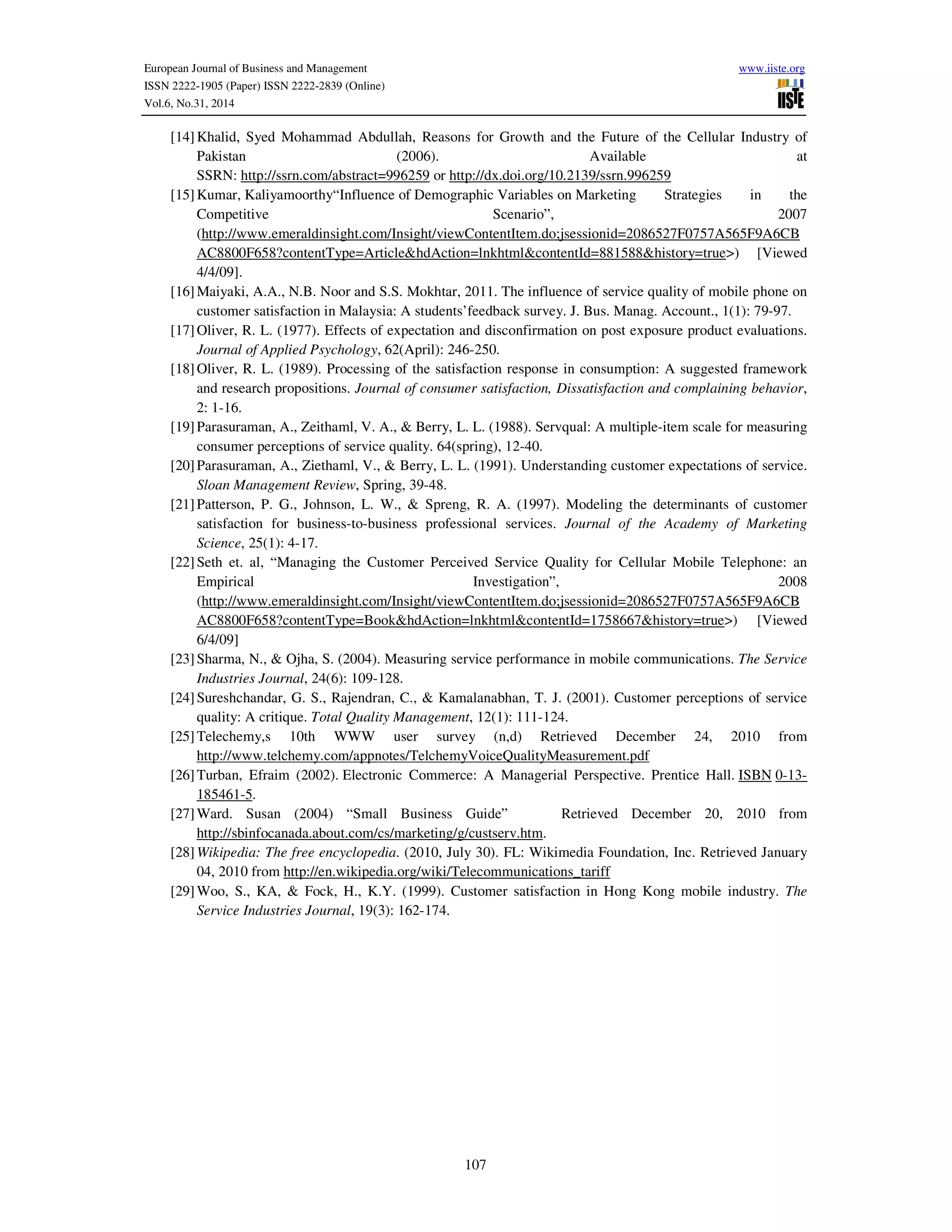 European Journal of Business and Management www.iiste.org
ISSN 2222-1905 (Paper) ISSN 2222-2839 (Online)
Vol.6, No.31, 2014
107
[14]Khalid, Syed Mohammad Abdullah, Reasons for Growth and the Future of the Cellular Industry of
Pakistan (2006). Available at
SSRN: http://ssrn.com/abstract=996259 or http://dx.doi.org/10.2139/ssrn.996259
[15]Kumar, Kaliyamoorthy“Influence of Demographic Variables on Marketing Strategies in the
Competitive Scenario”, 2007
(http://www.emeraldinsight.com/Insight/viewContentItem.do;jsessionid=2086527F0757A565F9A6CB
AC8800F658?contentType=Article&hdAction=lnkhtml&contentId=881588&history=true>) [Viewed
4/4/09].
[16]Maiyaki, A.A., N.B. Noor and S.S. Mokhtar, 2011. The influence of service quality of mobile phone on
customer satisfaction in Malaysia: A students’feedback survey. J. Bus. Manag. Account., 1(1): 79-97.
[17]Oliver, R. L. (1977). Effects of expectation and disconfirmation on post exposure product evaluations.
Journal of Applied Psychology, 62(April): 246-250.
[18]Oliver, R. L. (1989). Processing of the satisfaction response in consumption: A suggested framework
and research propositions. Journal of consumer satisfaction, Dissatisfaction and complaining behavior,
2: 1-16.
[19]Parasuraman, A., Zeithaml, V. A., & Berry, L. L. (1988). Servqual: A multiple-item scale for measuring
consumer perceptions of service quality. 64(spring), 12-40.
[20]Parasuraman, A., Ziethaml, V., & Berry, L. L. (1991). Understanding customer expectations of service.
Sloan Management Review, Spring, 39-48.
[21]Patterson, P. G., Johnson, L. W., & Spreng, R. A. (1997). Modeling the determinants of customer
satisfaction for business-to-business professional services. Journal of the Academy of Marketing
Science, 25(1): 4-17.
[22]Seth et. al, “Managing the Customer Perceived Service Quality for Cellular Mobile Telephone: an
Empirical Investigation”, 2008
(http://www.emeraldinsight.com/Insight/viewContentItem.do;jsessionid=2086527F0757A565F9A6CB
AC8800F658?contentType=Book&hdAction=lnkhtml&contentId=1758667&history=true>) [Viewed
6/4/09]
[23]Sharma, N., & Ojha, S. (2004). Measuring service performance in mobile communications. The Service
Industries Journal, 24(6): 109-128.
[24]Sureshchandar, G. S., Rajendran, C., & Kamalanabhan, T. J. (2001). Customer perceptions of service
quality: A critique. Total Quality Management, 12(1): 111-124.
[25]Telechemy,s 10th WWW user survey (n,d) Retrieved December 24, 2010 from
http://www.telchemy.com/appnotes/TelchemyVoiceQualityMeasurement.pdf
[26]Turban, Efraim (2002). Electronic Commerce: A Managerial Perspective. Prentice Hall. ISBN 0-13-
185461-5.
[27]Ward. Susan (2004) “Small Business Guide” Retrieved December 20, 2010 from
http://sbinfocanada.about.com/cs/marketing/g/custserv.htm.
[28]Wikipedia: The free encyclopedia. (2010, July 30). FL: Wikimedia Foundation, Inc. Retrieved January
04, 2010 from http://en.wikipedia.org/wiki/Telecommunications_tariff
[29]Woo, S., KA, & Fock, H., K.Y. (1999). Customer satisfaction in Hong Kong mobile industry. The
Service Industries Journal, 19(3): 162-174.
 