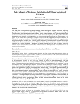 European Journal of Business and Management www.iiste.org
ISSN 2222-1905 (Paper) ISSN 2222-2839 (Online)
Vol.6, No.31, 2014
100
Determinants of Customer Satisfaction in Cellular Industry of
Pakistan
*Shahzad Ali Gill
Research Scholar, Riphah International University (RIU), Islamabad-Pakistan
Muhammad Waqas
Research Scholar, National Defence University (NDU), Islamabad-Pakistan
*Corresponding Author: shahzadaligill@gmail.com
Abstract
This paper aims to identify the factors which contribute significantly towards customer satisfaction in the fast
growing telecommunication and cellular industry of Pakistan. Low tariff rates, widespread network and good
call quality have kept the Pakistani cellular networks’ market growth escalating. Yet, great threats and serious
challenges loom for existing clientele management and the attainment of higher growth. The golden solution for
this dilemma is the retention of existing clientele via higher customer satisfaction. The aim of this research is to
search for the factors which contribute to customer satisfaction for the cellular mobile service companies in
Pakistan. A survey was conducted. Preliminarily a qualitative research, followed upon by a questionnaire
providing quantitative data were used. Obtained results established a multidimensional assemble for customer
satisfaction in the communication sector of Pakistan’s cellular phone organizations hinting towards the
conjecture that a cellular phone user’s satisfaction in Pakistan comprises of (i) the tariff, (ii) quality of the call
and (iii) services offered to the customer. These findings are in lieu of the previously conducted researches in
numerous other countries.
Keywords: Customer satisfaction, customer service, call quality, tariff, telecom sector, Pakistan.
1. Introduction
The market of cellular phones is multiplying at an alarming rate. The urge to attract new customers as well as
maintaining the existing ones is now more than ever. Hence, customer satisfaction is the quintessential ingredient
in the success recipe for the cellular company bigwigs.
In these modern times, trade, commerce, research, education, health, agriculture and numerous other categories
of socio-economic activities of the world are counting on access to telecommunication. Thus the
telecommunications sector of any country contributes significantly to the socio-economic well-being of the
nation. Cell phones are the typical and most convenient source of communication for the population living at
great distances from each other within Pakistan. The advent of cell phones has escalated economic growth by
means of widespread advertising for newborn businesses and has promoted overall quality of life among the
masses. The infrastructure within the telecommunication industry can be a sturdy pointer of the development of
the economy. It is an asset that has been multiplying economic growth by not only providing employment but
also bringing about a great deal of improvement in overall efficiency of businesses, hence leading to foreign
investments. Several operators popularized the cellular phone service of Pakistan by inaugurating a new means
of communication for the general public. Obviously, the aspiration of any organization is to be involved with its
customers in a lasting relationship, the question remains as to why a customer would want a lasting bond with an
organization, services brand, the service quality or its merchandise? With growing awareness and needs of the
customer regarding quality communication modes has also instigated the enormous growth in the whole
telecom/cellular industry specifically in Pakistan.
The telecom sector has been chosen due to major upward shift in its growth rate. With the increase of its growth,
the competition in the market has become tougher than earlier. Now the telecom service operators are
confronting competition and the only way left for survival is to ensure customer satisfaction. However, customer
satisfaction cannot be achieved unless they introduce exclusive value added services that would lead to long term
bonding of the service provider with the customer.
The cellular phone density in Pakistan has shown a hike of almost 32% in 2007 i.e. 0.22% to 32.07% and now
widened by 4.84 million in 2009-10. According to PTA, mobile density was noted as 59.80% in May, 2010 with
0.72% growth rate (Telechemy, s 10th WWW user survey (n,d)).
 