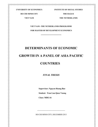 UNIVERSITY OF ECONOMICS
HO CHI MINH CITY
VIET NAM
INSTITUTE OF SOCIAL STUDIES
THE HAGUE
THE NETHERLANDS
VIET NAM –THE NETHERLANDS PROGRAMME
FOR MASTER OF DEVELOPMENT ECONOMICS
----------------------------------
DETERMINANTS OF ECONOMIC
GROWTH IN A PANEL OF ASIA PACIFIC
COUNTRIES
FINAL THESIS
Supervisor: Nguyen Hoang Bao
Student: Tran Luu Quoc Vuong
Class: MDE-16
----------------------------------------------
HO CHI MINH CITY, DECEMBER 2013
 
