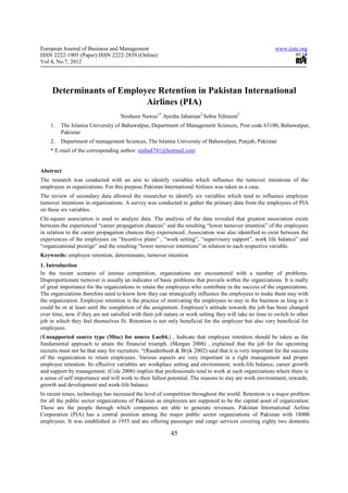 European Journal of Business and Management                                                              www.iiste.org
ISSN 2222-1905 (Paper) ISSN 2222-2839 (Online)
Vol 4, No.7, 2012




     Determinants of Employee Retention in Pakistan International
                           Airlines (PIA)
                                   Nosheen Nawaz1* Ayesha Jahanian2 Sobia Tehreem2
    1.   The Islamia University of Bahawalpur, Department of Management Sciences, Post code 63100, Bahawalpur,
         Pakistan
    2.   Department of management Sciences, The Islamia University of Bahawalpur, Punjab, Pakistan
    * E-mail of the corresponding author: nisha4741@hotmail.com


Abstract
The research was conducted with an aim to identify variables which influence the turnover intentions of the
employees in organizations. For this purpose Pakistan International Airlines was taken as a case.
The review of secondary data allowed the researcher to identify six variables which tend to influence employee
turnover intentions in organizations. A survey was conducted to gather the primary data from the employees of PIA
on these six variables.
Chi-square association is used to analyze data. The analysis of the data revealed that greatest association exists
between the experienced “career propagation chances” and the resulting “lower turnover intention” of the employees
in relation to the career propagation chances they experienced. Association was also identified to exist between the
experiences of the employees on “Incentive plans” , “work setting”, “supervisory support”, work life balance” and
“organizational prestige” and the resulting “lower turnover intentions” in relation to each respective variable.
Keywords: employee retention, determinants, turnover intention
1. Introduction
In the recent scenario of intense competition, organizations are encountered with a number of problems.
Disproportionate turnover is usually an indicator of basic problems that prevails within the organizations. It is really
of great importance for the organizations to retain the employees who contribute in the success of the organizations.
The organizations therefore need to know how they can strategically influence the employees to make them stay with
the organization. Employee retention is the practice of motivating the employees to stay in the business as long as it
could be or at least until the completion of the assignment. Employee’s attitude towards the job has been changed
over time, now if they are not satisfied with their job nature or work setting they will take no time to switch to other
job in which they feel themselves fit. Retention is not only beneficial for the employer but also very beneficial for
employees.
(Unsupported source type (Misc) for source Luc04.) , Indicate that employee retention should be taken as the
fundamental approach to attain the financial triumph. (Morgan 2008) , explained that the job for the upcoming
recruits must not be that easy for recruiters. “(Raudenbush & Bryk 2002) said that it is very important for the success
of the organization to retain employees. Various aspects are very important in a right management and proper
employee retention. Its effective variables are workplace setting and environment, work-life balance, career growth
and support by management. (Cole 2000) implies that professionals tend to work at such organizations where there is
a sense of self importance and will work to their fullest potential. The reasons to stay are work environment, rewards,
growth and development and work-life balance.
In recent times, technology has increased the level of competition throughout the world. Retention is a major problem
for all the public sector organizations of Pakistan as employees are supposed to be the capital asset of organization.
These are the people through which companies are able to generate revenues. Pakistan International Airline
Corporation (PIA) has a central position among the major public sector organizations of Pakistan with 18000
employees. It was established in 1955 and are offering passenger and cargo services covering eighty two domestic

                                                          45
 