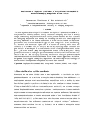 Determinants of Employees’ Performance in Ready-made Garments (RMGs)
                       Sector in Chittagong, Bangladesh: A Path Analysis


                  Balasundaram Nimalathasan1 & Syed Mohammad Ather2
                  1
                   Department of Commerce, University of Jaffna, Sri Lanka.
        2
            Department of Management Studies, University of Chittagong, Bangladesh.

                                          Abstract
The main objective of the study was to determine the employee’s performance in RMGs. A
non-probabilistic sampling method, namely convenience sampling, was used in drawing
sample for this study. Respondents were from various garment industries that were located in
the Chittagong, Bangladesh. Both primary and secondary data were used for the purpose of
the study. Opinions of the sample respondents as to the various aspects of employees’
performance were recorded on the Likert-type five point rating scales. In the present study,
we, therefore, used Cronbach’s alpha scale as a measure of reliability which value was
estimated to be α=0.857. Here, we analysed the data by employing simple correlation and
path analysis. In the analysis, it is found that each of the factors [individual related factors
(IRF), job related factors (JRF); and organizational related factors (ORF)] has a strong
positive correlation with employees’ performance (EP). Path analysis disclosed that the direct
effects of IRF and ORF are highly significantly influences on employees' performance (EP)
and in most cases indirect effects of different factors on EP are also appreciable. In addition,
the present study suggests some policy implications for formulating effective strategy for
human resource development in Bangladesh and similar other countries.
Keywords: Employees' Performance (EP); Ready-made Garments (RMGs); Path Analysis



1. Theoretical Paradigm and Literature Review
Employees are the most valuable asset in any organization. A successful and highly
productive business can be achieved by engaging them in improving their performance. All
employees are not equal in their working and they have different modes of working like some
have highest capability regardless of the incentive but other may have occasional jump-start.
If they are handled effectively, the result can be greater productivity and increased employee
morale. Employees in a firm are required to generate a total commitment to desired standards
of performance to achieve a competitive advantage and improved performance for sustaining
that competitive advantage at least for a prolonged period of time, if not forever. In view of
Judge and Ferris (1993), perhaps there is no more important human resources system in
organizations other than performance evaluation and ratings of employees’ performance
represent critical decisions that are key influences on a variety of subsequent human
resources actions and outcomes.

                                               1
 