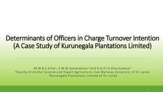 Determinants of Officers in Charge Turnover Intention
(A Case Study of Kurunegala Plantations Limited)
M.M.B.S.Silva1, S.M.M.Samarakoon2 And R.A.P.I.S.Dharmadasa1
1Faculty of Animal Science and Export Agriculture, Uva Wellassa University of Sri Lanka
2Kurunegala Plantations Limited of Sri Lanka
1
 