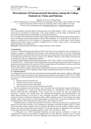 Journal of Education and Practice                                                                         www.iiste.org
ISSN 2222-1735 (Paper)      ISSN 2222-288X (Online)
Vol 3, No 11, 2012


     Determinants of Entrepreneurial Intentions among the College
                   Students in: China and Pakistan
                                          Shujahat Ali1* Wei Lu1 Wenjun Wang2
1.    School of Management, University of Science and Technology of China, Hefei, Anhui, 230026, P.R. China
          2. School of Economics, Hefei University of Technology, Hefei, Anhui, 230026, P.R. China
                *E-mail of the corresponding author: ali7@mail.ustc.edu.cn or shujatali26@gmail.com

Abstract
We are using Shapero and Sokol Model of Entrepreneurial Event (SEE) (Shapero, 1982) as base of conceptual
framework, for accreditation of performance of the college students, to see the impact of propensity to act,
perceived desirability and perceived feasibility on entrepreneurial intention.
It’s a bi-country study looking deep toward the factors impact entrepreneurial intentions among college student in
China and Pakistan using Structural Equation Model (SEM) technique. We revealed that work experience is
playing no significant role in the formation of entrepreneurial intentions in both nations; family business
background got positive impact on intention in Pakistan but not in China. Family income is not playing any
significant positive role in both nations.
Keywords: Entrepreneurship, Determinants, College, Education, China, Pakistan

1. Introduction
As shown in Global Entrepreneurship Monitor (GEM, 2012) there are less opportunity driven entrepreneurs in
Pakistan as compare to neighboring China (Syrquin, 1988) mentioned three stages of economic development
initially production of agriculture based products and small scale manufacturing; second stage starts with the shift
to manufacturing and third stage services. (Suzuki et al., 2002)The reflections of the business and innovation
environment in a region are entrepreneurial activities.
According Global Entrepreneurship & Development Index 2012, China’s GEDI is 0.26 and Pakistan 0.14 (Z.
Acs & Szerb, 2012). The economies of China and Pakistan are going through the stage where they are relaying on
agriculture and manufacturing. The economy of China is progressing more than Pakistan’s economy and the main
elements of this progress are the entrepreneurs and enterprises.
This is the first study to compare college student entrepreneurial intentions in China and Pakistan. We are focused
in this paper what are the factors impacting college students entrepreneurial intentions in both countries.
2.1 Literature Review
An emerging body of work reveals the casual piecing of entrepreneurship and economic wellbeing, sparking the
interest of policy makers at national as well as international level (Zoltan Acs & Audretsch, 2005; Ács et al., 2009).
In our survey we asked respondents how they define the entrepreneur the most frequent responses we got are listed
respectively:
     • Organizes business by him/her self
     • A person invest for motive to gain profit
     • Commence his/her business individually
     • Takes calculative risk and create his business to earn profit
      The term entrepreneur was coined during mid 17th century “agent who purchases unaware of the prices of
the factors purchased” by a French economist Richard Cotillion, as (Jean-Baptiste, 1803) “an intermediary
between capital and labor”, (Schumpeter, 1934) “a person who can convert new idea and invention into
innovation”, (Drucker, 1970; Knight Frank, 1921) characterized entrepreneur and entrepreneurship as risk
taking, Knight advocated it in his book as “risk, uncertainty and profit”. Entrepreneurs are known as dot
connectors in order to identify the opportunities (Baron, 2006) a dynamic process of vision change and creation
(Kuratko, 2004) venture creation is widely acknowledged as a chief source of economic development in USA
(Lambing & Kuehl, 1997) and similarly in China (Lu et al., 2010; Wang et al., 2011).
      “Entrepreneurship is a mental tool exercised in the absence of the resource possession, by applying given
means for the given ends” (Kirzner, 1973). Institutions are guardians, formulated by people living in a society.
Formal ones like economic, political, rules and contracts and informal ones like conducts, attitudes, norms of
behavior and values to pattern the human interaction. To take the advantage of opportunities, the institutional
context impact the desire to be entrepreneurs greatly (North, 1990; Veciana et al., 2005).
      As Emmanuel et al. (2012) educational institutions can make positive contribution to improve the
entrepreneurial orientation of the people by equipping them with the skills like; creativity, locus of control,
ambitious drive to make them able to sense the opportunity and create the jobs for themselves and others in the



                                                         13
 