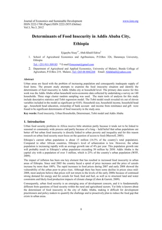 Journal of Economics and Sustainable Development                                               www.iiste.org
ISSN 2222-1700 (Paper) ISSN 2222-2855 (Online)
Vol.3, No.3, 2012


         Determinants of Food Insecurity in Addis Ababa City,
                                               Ethiopia

                                   Ejigayhu Sisay1*, Abdi-Khalil Edriss2
    1.   School of Agricultural Economics and Agribusiness, P.O.Box 326, Haramaya University,
         Ethiopia
         Tel: +251-911-309185 * E-mail:Emuyenat@gmail.com
    2. Department of Agricultural and Applied Economics, University of Malawi, Bunda College of
         Agriculture, P.O.Box 219, Malawi, Tel:+265-88 8842268 Email: Abdikhalil@yahoo.com

Abstract
Urban areas are faced with the problem of increasing population and consequently inadequate supply of
food items. The present study attempts to examine the food insecurity situation and identify the
determinants of food insecurity in Addis Ababa city at household level. The primary data source for this
work was the Addis Ababa urban household socio-economic data collected by undertaking a survey on 140
households. Three stage cluster random sampling was used. The main tools of analysis for this study
include descriptive statistics and Tobit regression model. The Tobit model result revealed six out of eleven
variables included in the model as significant (p<0.05). Household size, household income, household head
age , household head education, ownership of bank account and income from remittance and gift were
found to be significant determinants of food insecurity in the study area.
Key words: Food insecurity, Urban Households, Determinant, Tobit model and Addis Ababa


1. Introduction
Urban food security problems in Africa receive little attention partly because it tends not to be linked to
seasonal or community wide process and partly because of a long – held belief that urban populations are
better off but urban food insecurity is directly linked to urban poverty and inequality and for this reason
research on urban food security must focus on the question of access to food (Maxwell, 2005).
Ethiopia’s current urban population is about 13 million (16.5% of the country’s total population).
Compared to other African countries, Ethiopia’s level of urbanization is low. However, the urban
population is increasing rapidly with an average growth rate of 4% per year. This population growth rate
will probably result in Ethiopia’s urban population exceeding 50 million by 2050. Addis Ababa is the
capital city with a population of over 3 million, which is 25% of the country’s urban population (WFP,
2009).
The impact of inflation has been one key element that has resulted in increased food insecurity in urban
areas of Ethiopia. Since mid 2005 the country faced a spiral of price increases and the price of cereals
increase by more than 100%. The rapid increases in food prices during 2007 and early 2008 showed the
vulnerability of the urban poor to price rises. Although there has been some decline in prices since mid-
2008, most analysts believe that prices will not return to the levels of the early 2000s because of continued
strong demand for energy and for cereals for food, feed and fuel, as well as to structural land and water
constraints and likely food production impacts of climate change (Cohen & Garrett, 2009).
Consequently, urban food security is an emerging area of development concern, and it is fundamentally
different from questions of food security within the rural and agricultural sectors. Yet little is known about
the determinant of food insecurity in the city of Addis Ababa, making it difficult for development
practitioners and policy makers to quantify the challenge and to proactively plan to reduce the food gap that
exists in urban areas.



                                                      8
 