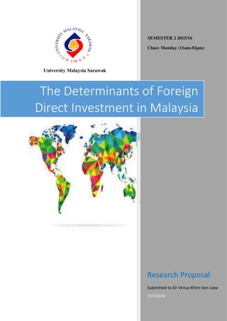 University Malaysia Sarawak
SEMESTER 2 2015/16
Class: Monday (11am-02pm)
Research Proposal
Submitted to Dr Venus Khim-Sen Liew
5/27/2016
The Determinants of Foreign
Direct Investment in Malaysia
 
