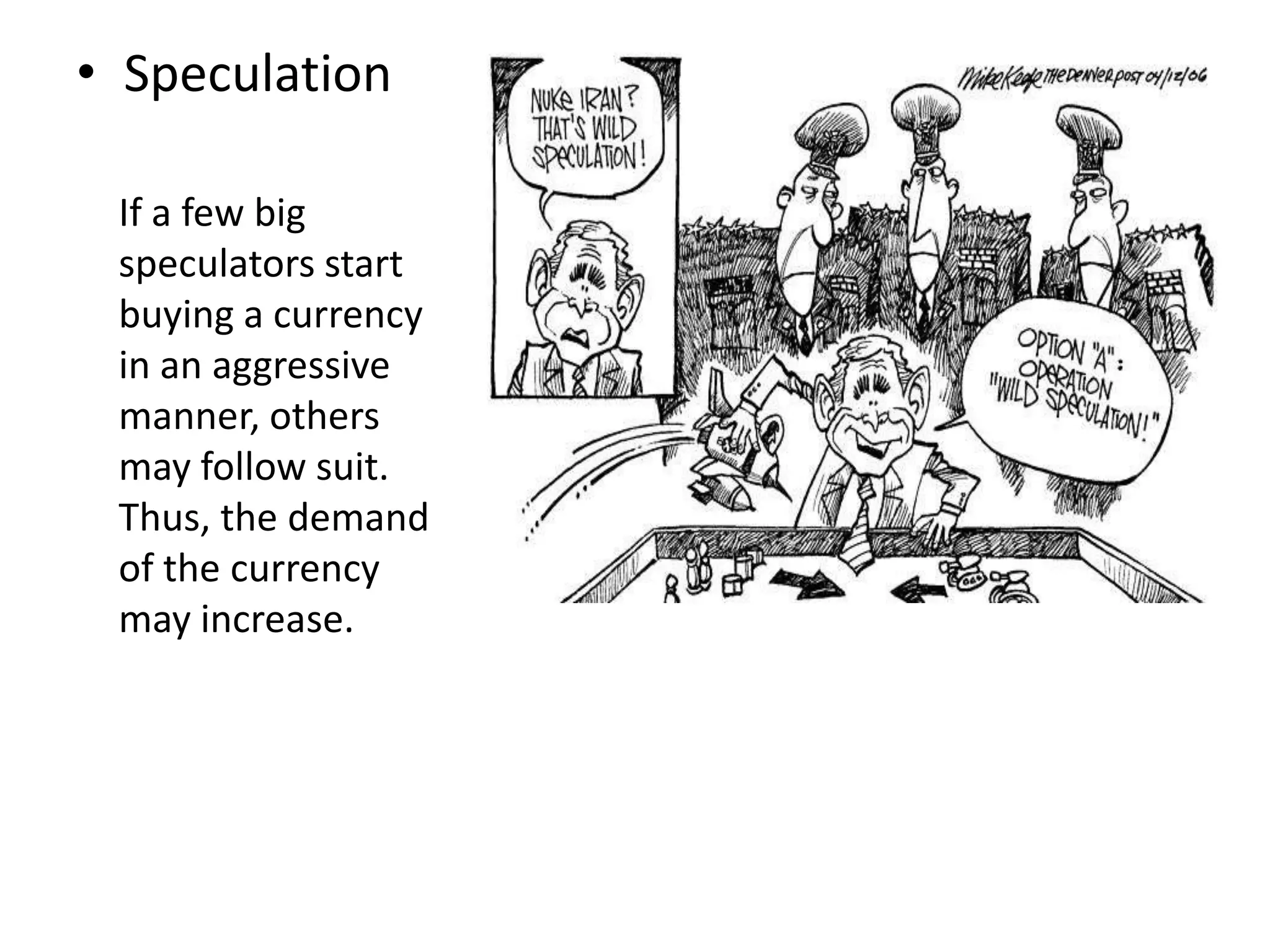 • Speculation
If a few big
speculators start
buying a currency
in an aggressive
manner, others
may follow suit.
Thus, the demand
of the currency
may increase.
 