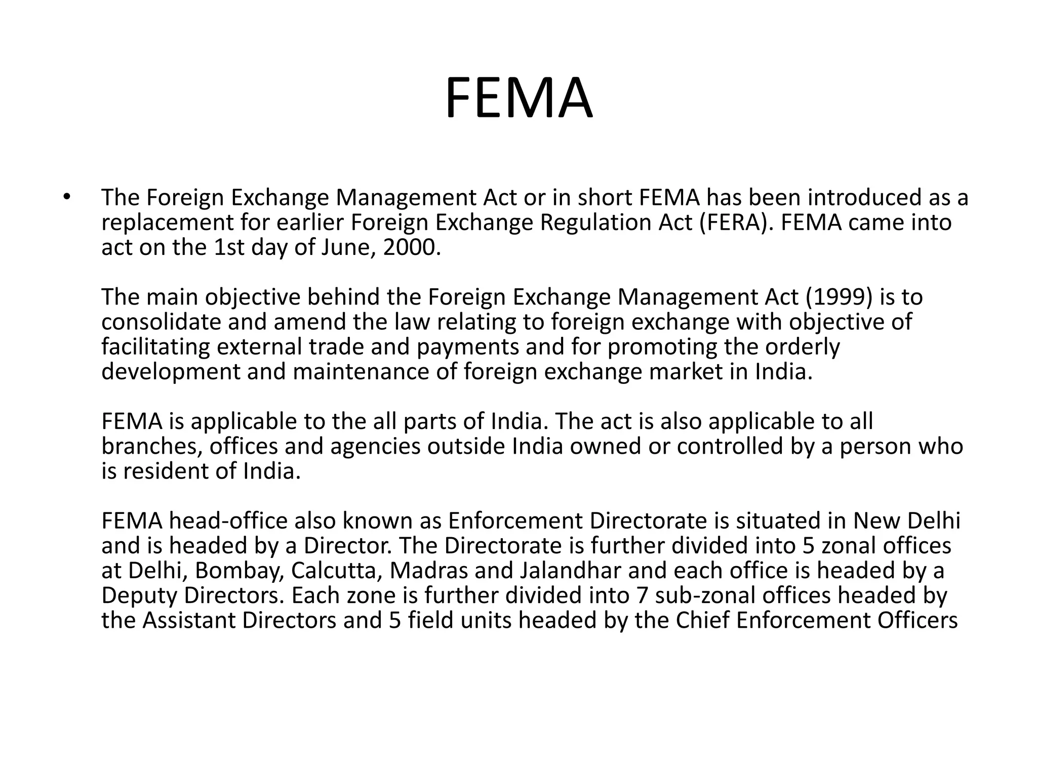FEMA
• The Foreign Exchange Management Act or in short FEMA has been introduced as a
replacement for earlier Foreign Exchange Regulation Act (FERA). FEMA came into
act on the 1st day of June, 2000.
The main objective behind the Foreign Exchange Management Act (1999) is to
consolidate and amend the law relating to foreign exchange with objective of
facilitating external trade and payments and for promoting the orderly
development and maintenance of foreign exchange market in India.
FEMA is applicable to the all parts of India. The act is also applicable to all
branches, offices and agencies outside India owned or controlled by a person who
is resident of India.
FEMA head-office also known as Enforcement Directorate is situated in New Delhi
and is headed by a Director. The Directorate is further divided into 5 zonal offices
at Delhi, Bombay, Calcutta, Madras and Jalandhar and each office is headed by a
Deputy Directors. Each zone is further divided into 7 sub-zonal offices headed by
the Assistant Directors and 5 field units headed by the Chief Enforcement Officers
 