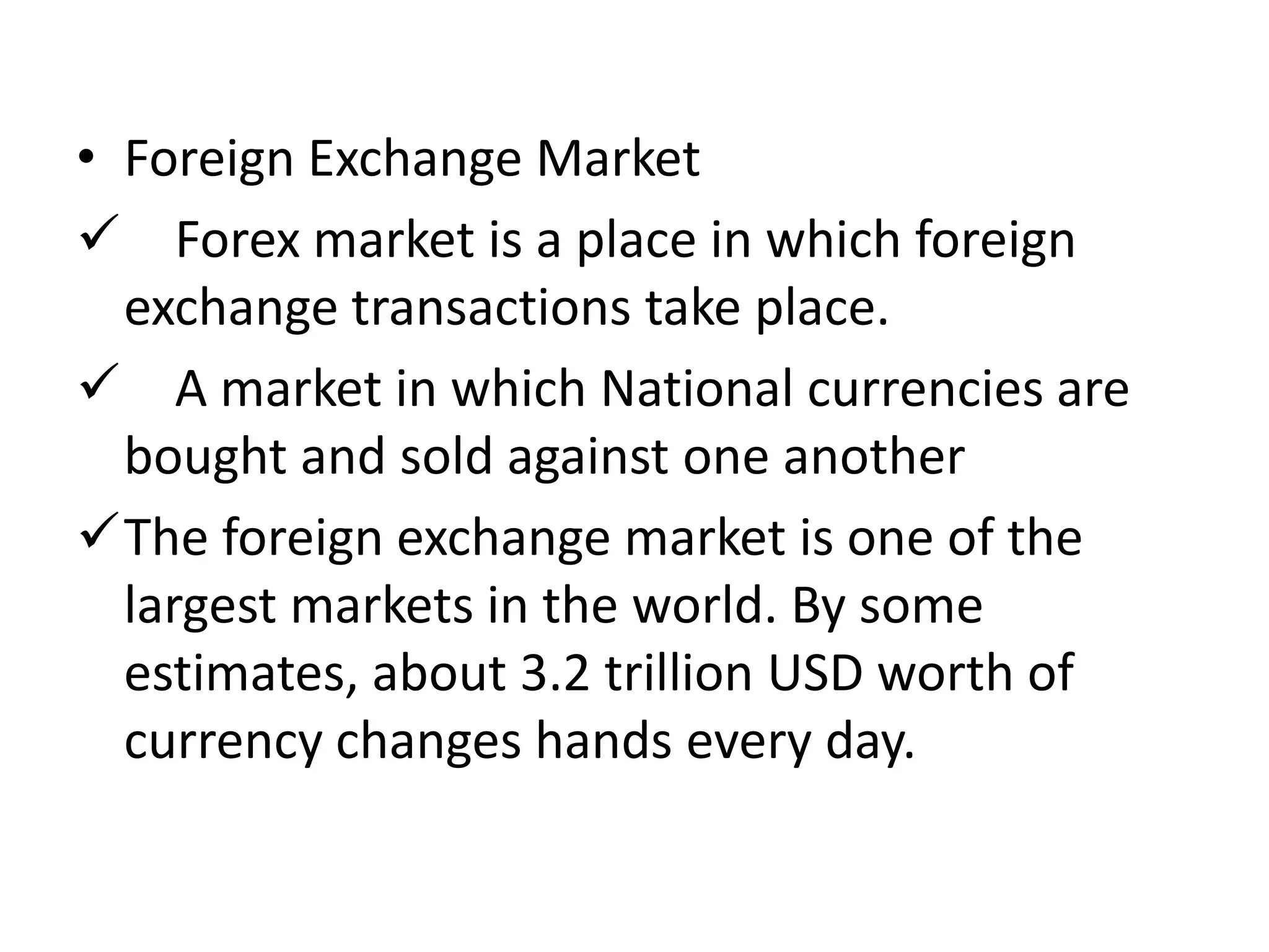 • Foreign Exchange Market
 Forex market is a place in which foreign
exchange transactions take place.
 A market in which National currencies are
bought and sold against one another
The foreign exchange market is one of the
largest markets in the world. By some
estimates, about 3.2 trillion USD worth of
currency changes hands every day.
 