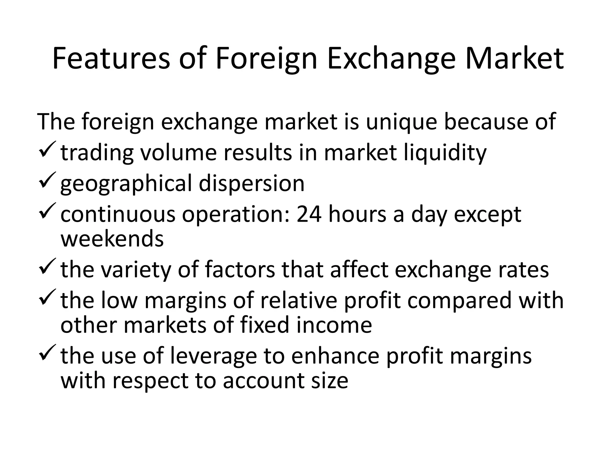 Features of Foreign Exchange Market
The foreign exchange market is unique because of
trading volume results in market liquidity
geographical dispersion
continuous operation: 24 hours a day except
weekends
the variety of factors that affect exchange rates
the low margins of relative profit compared with
other markets of fixed income
the use of leverage to enhance profit margins
with respect to account size
 