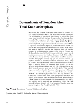 Research Report



                    Determinants of Function After
                    Total Knee Arthroplasty
                                 Background and Purpose. Decreasing hospital stays for patients with
                                 total knee arthroplasties (TKAs) have a direct effect on rehabilitation.
                                 The identification of modifiable determinants of postsurgical func-
                                 tional status would help physical therapists plan for discharge from
                                 hospitals. The purpose of this study was to identify preoperative
                                 determinants of functional status after a TKA. Participants. Using a
                                 community-based, prospective cohort study, data were collected from
                                 276 patients who received a primary TKA in a Canadian health care
                                 region. Data were collected in the month before surgery and 6 months
                                 after surgery. Methods. Function was measured using the function
                                 subscale of a disease-specific measure—the Western Ontario and
                                 McMaster Universities (WOMAC) Osteoarthritis Index—and a generic
                                 health status measure—the Medical Outcomes Study 36-Item Short-
                                 Form Health Survey (SF-36). Independent variables examined
                                 included demographic variables (eg, age, sex), medical variables (eg,
                                 diagnosis, number of comorbid conditions, ambulatory status), surgi-
                                 cal variables (eg, type of implant, number of complications), and knee
                                 range of motion. Results. At 6 months after surgery, the average
                                 WOMAC physical function score was 70.5 (SD 18.2) and the average
                                 SF-36 physical function score was 44.8 (SD 25.3). Using multiple
                                 regression analyses, baseline function, walking device, walking dis-
                                 tance, and comorbid conditions predicted 6-month function
                                 (WOMAC: R2 .20; SF-36 physical function: R2 .27). Discussion and
                                 Conclusions. Patients who have lower preoperative function may
                                 require more intensive physical therapy intervention because they are
                                 less likely to achieve similar functional outcomes similar to those of
                                 patients who have less preoperative dysfunction. [Jones CA, Voak-
                                 lander DC, Suarez-Almazor ME. Determinants of function after total
                                 knee arthroplasty. Phys Ther. 2003;83:696 –706.]

 Key Words: Determinant, Function, Total knee arthroplasty.

 C Allyson Jones, Donald C Voaklander, Maria E Suarez-Almazor




 696                                                          Physical Therapy . Volume 83 . Number 8 . August 2003
 