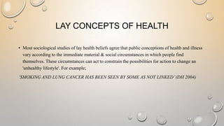 LAY CONCEPTS OF HEALTH 
• Most sociological studies of lay health beliefs agree that public conceptions of health and illn...