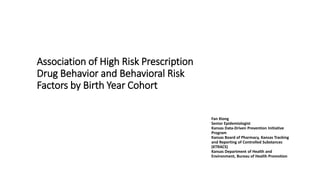 Association of High Risk Prescription
Drug Behavior and Behavioral Risk
Factors by Birth Year Cohort
Fan Xiong
Senior Epidemiologist
Kansas Data-Driven Prevention Initiative
Program
Kansas Board of Pharmacy, Kansas Tracking
and Reporting of Controlled Substances
(KTRACS)
Kansas Department of Health and
Environment, Bureau of Health Promotion
 