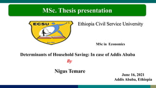 Ethiopia Civil Service University
MSc in Economics
Nigus Temare
MSc. Thesis presentation
Determinants of Household Saving: In case of Addis Ababa
By
June 16, 2021
Addis Ababa, Ethiopia
 