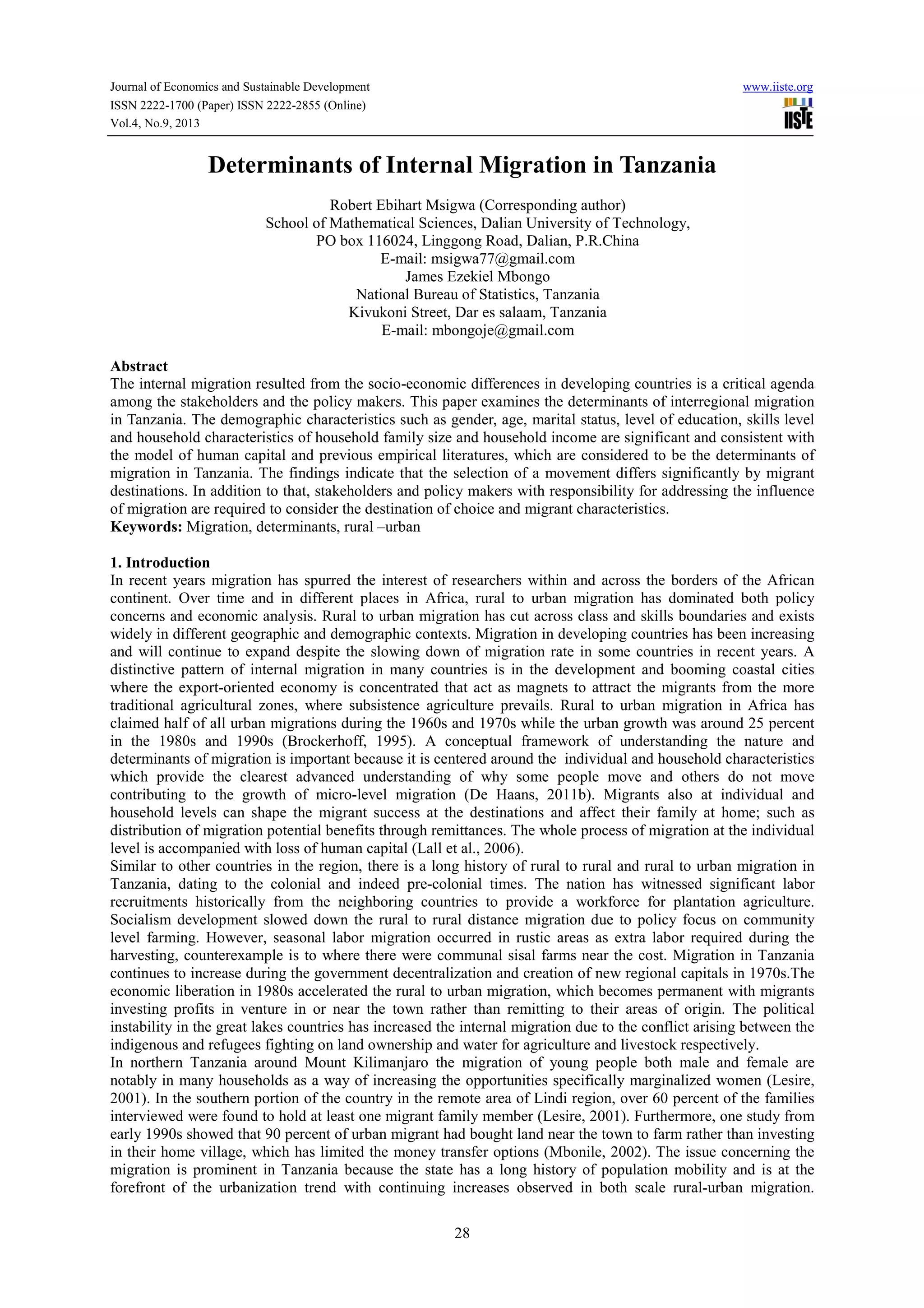 Journal of Economics and Sustainable Development www.iiste.org
ISSN 2222-1700 (Paper) ISSN 2222-2855 (Online)
Vol.4, No.9, 2013
28
Determinants of Internal Migration in Tanzania
Robert Ebihart Msigwa (Corresponding author)
School of Mathematical Sciences, Dalian University of Technology,
PO box 116024, Linggong Road, Dalian, P.R.China
E-mail: msigwa77@gmail.com
James Ezekiel Mbongo
National Bureau of Statistics, Tanzania
Kivukoni Street, Dar es salaam, Tanzania
E-mail: mbongoje@gmail.com
Abstract
The internal migration resulted from the socio-economic differences in developing countries is a critical agenda
among the stakeholders and the policy makers. This paper examines the determinants of interregional migration
in Tanzania. The demographic characteristics such as gender, age, marital status, level of education, skills level
and household characteristics of household family size and household income are significant and consistent with
the model of human capital and previous empirical literatures, which are considered to be the determinants of
migration in Tanzania. The findings indicate that the selection of a movement differs significantly by migrant
destinations. In addition to that, stakeholders and policy makers with responsibility for addressing the influence
of migration are required to consider the destination of choice and migrant characteristics.
Keywords: Migration, determinants, rural –urban
1. Introduction
In recent years migration has spurred the interest of researchers within and across the borders of the African
continent. Over time and in different places in Africa, rural to urban migration has dominated both policy
concerns and economic analysis. Rural to urban migration has cut across class and skills boundaries and exists
widely in different geographic and demographic contexts. Migration in developing countries has been increasing
and will continue to expand despite the slowing down of migration rate in some countries in recent years. A
distinctive pattern of internal migration in many countries is in the development and booming coastal cities
where the export-oriented economy is concentrated that act as magnets to attract the migrants from the more
traditional agricultural zones, where subsistence agriculture prevails. Rural to urban migration in Africa has
claimed half of all urban migrations during the 1960s and 1970s while the urban growth was around 25 percent
in the 1980s and 1990s (Brockerhoff, 1995). A conceptual framework of understanding the nature and
determinants of migration is important because it is centered around the individual and household characteristics
which provide the clearest advanced understanding of why some people move and others do not move
contributing to the growth of micro-level migration (De Haans, 2011b). Migrants also at individual and
household levels can shape the migrant success at the destinations and affect their family at home; such as
distribution of migration potential benefits through remittances. The whole process of migration at the individual
level is accompanied with loss of human capital (Lall et al., 2006).
Similar to other countries in the region, there is a long history of rural to rural and rural to urban migration in
Tanzania, dating to the colonial and indeed pre-colonial times. The nation has witnessed significant labor
recruitments historically from the neighboring countries to provide a workforce for plantation agriculture.
Socialism development slowed down the rural to rural distance migration due to policy focus on community
level farming. However, seasonal labor migration occurred in rustic areas as extra labor required during the
harvesting, counterexample is to where there were communal sisal farms near the cost. Migration in Tanzania
continues to increase during the government decentralization and creation of new regional capitals in 1970s.The
economic liberation in 1980s accelerated the rural to urban migration, which becomes permanent with migrants
investing profits in venture in or near the town rather than remitting to their areas of origin. The political
instability in the great lakes countries has increased the internal migration due to the conflict arising between the
indigenous and refugees fighting on land ownership and water for agriculture and livestock respectively.
In northern Tanzania around Mount Kilimanjaro the migration of young people both male and female are
notably in many households as a way of increasing the opportunities specifically marginalized women (Lesire,
2001). In the southern portion of the country in the remote area of Lindi region, over 60 percent of the families
interviewed were found to hold at least one migrant family member (Lesire, 2001). Furthermore, one study from
early 1990s showed that 90 percent of urban migrant had bought land near the town to farm rather than investing
in their home village, which has limited the money transfer options (Mbonile, 2002). The issue concerning the
migration is prominent in Tanzania because the state has a long history of population mobility and is at the
forefront of the urbanization trend with continuing increases observed in both scale rural-urban migration.
 