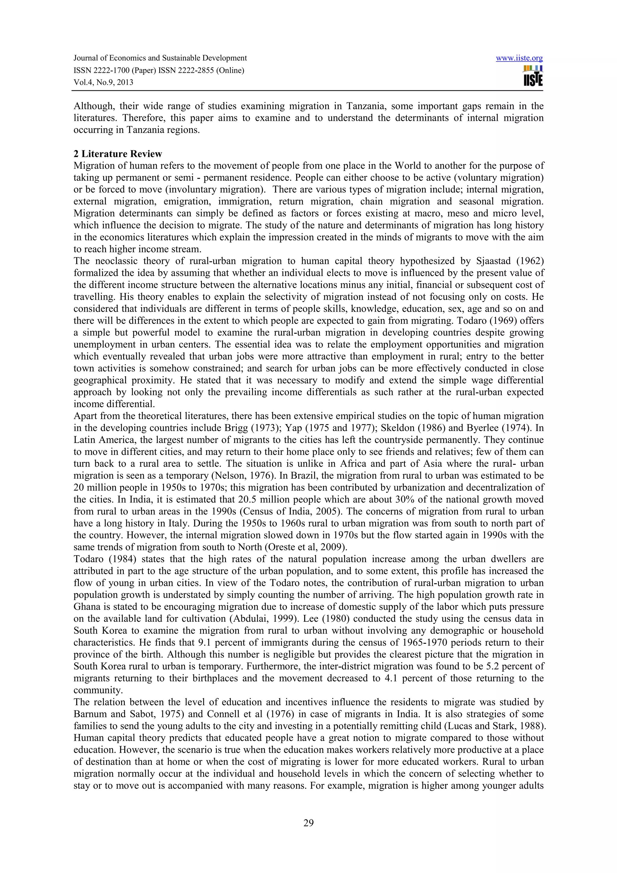 Journal of Economics and Sustainable Development www.iiste.org
ISSN 2222-1700 (Paper) ISSN 2222-2855 (Online)
Vol.4, No.9, 2013
29
Although, their wide range of studies examining migration in Tanzania, some important gaps remain in the
literatures. Therefore, this paper aims to examine and to understand the determinants of internal migration
occurring in Tanzania regions.
2 Literature Review
Migration of human refers to the movement of people from one place in the World to another for the purpose of
taking up permanent or semi - permanent residence. People can either choose to be active (voluntary migration)
or be forced to move (involuntary migration). There are various types of migration include; internal migration,
external migration, emigration, immigration, return migration, chain migration and seasonal migration.
Migration determinants can simply be defined as factors or forces existing at macro, meso and micro level,
which influence the decision to migrate. The study of the nature and determinants of migration has long history
in the economics literatures which explain the impression created in the minds of migrants to move with the aim
to reach higher income stream.
The neoclassic theory of rural-urban migration to human capital theory hypothesized by Sjaastad (1962)
formalized the idea by assuming that whether an individual elects to move is influenced by the present value of
the different income structure between the alternative locations minus any initial, financial or subsequent cost of
travelling. His theory enables to explain the selectivity of migration instead of not focusing only on costs. He
considered that individuals are different in terms of people skills, knowledge, education, sex, age and so on and
there will be differences in the extent to which people are expected to gain from migrating. Todaro (1969) offers
a simple but powerful model to examine the rural-urban migration in developing countries despite growing
unemployment in urban centers. The essential idea was to relate the employment opportunities and migration
which eventually revealed that urban jobs were more attractive than employment in rural; entry to the better
town activities is somehow constrained; and search for urban jobs can be more effectively conducted in close
geographical proximity. He stated that it was necessary to modify and extend the simple wage differential
approach by looking not only the prevailing income differentials as such rather at the rural-urban expected
income differential.
Apart from the theoretical literatures, there has been extensive empirical studies on the topic of human migration
in the developing countries include Brigg (1973); Yap (1975 and 1977); Skeldon (1986) and Byerlee (1974). In
Latin America, the largest number of migrants to the cities has left the countryside permanently. They continue
to move in different cities, and may return to their home place only to see friends and relatives; few of them can
turn back to a rural area to settle. The situation is unlike in Africa and part of Asia where the rural- urban
migration is seen as a temporary (Nelson, 1976). In Brazil, the migration from rural to urban was estimated to be
20 million people in 1950s to 1970s; this migration has been contributed by urbanization and decentralization of
the cities. In India, it is estimated that 20.5 million people which are about 30% of the national growth moved
from rural to urban areas in the 1990s (Census of India, 2005). The concerns of migration from rural to urban
have a long history in Italy. During the 1950s to 1960s rural to urban migration was from south to north part of
the country. However, the internal migration slowed down in 1970s but the flow started again in 1990s with the
same trends of migration from south to North (Oreste et al, 2009).
Todaro (1984) states that the high rates of the natural population increase among the urban dwellers are
attributed in part to the age structure of the urban population, and to some extent, this profile has increased the
flow of young in urban cities. In view of the Todaro notes, the contribution of rural-urban migration to urban
population growth is understated by simply counting the number of arriving. The high population growth rate in
Ghana is stated to be encouraging migration due to increase of domestic supply of the labor which puts pressure
on the available land for cultivation (Abdulai, 1999). Lee (1980) conducted the study using the census data in
South Korea to examine the migration from rural to urban without involving any demographic or household
characteristics. He finds that 9.1 percent of immigrants during the census of 1965-1970 periods return to their
province of the birth. Although this number is negligible but provides the clearest picture that the migration in
South Korea rural to urban is temporary. Furthermore, the inter-district migration was found to be 5.2 percent of
migrants returning to their birthplaces and the movement decreased to 4.1 percent of those returning to the
community.
The relation between the level of education and incentives influence the residents to migrate was studied by
Barnum and Sabot, 1975) and Connell et al (1976) in case of migrants in India. It is also strategies of some
families to send the young adults to the city and investing in a potentially remitting child (Lucas and Stark, 1988).
Human capital theory predicts that educated people have a great notion to migrate compared to those without
education. However, the scenario is true when the education makes workers relatively more productive at a place
of destination than at home or when the cost of migrating is lower for more educated workers. Rural to urban
migration normally occur at the individual and household levels in which the concern of selecting whether to
stay or to move out is accompanied with many reasons. For example, migration is higher among younger adults
 