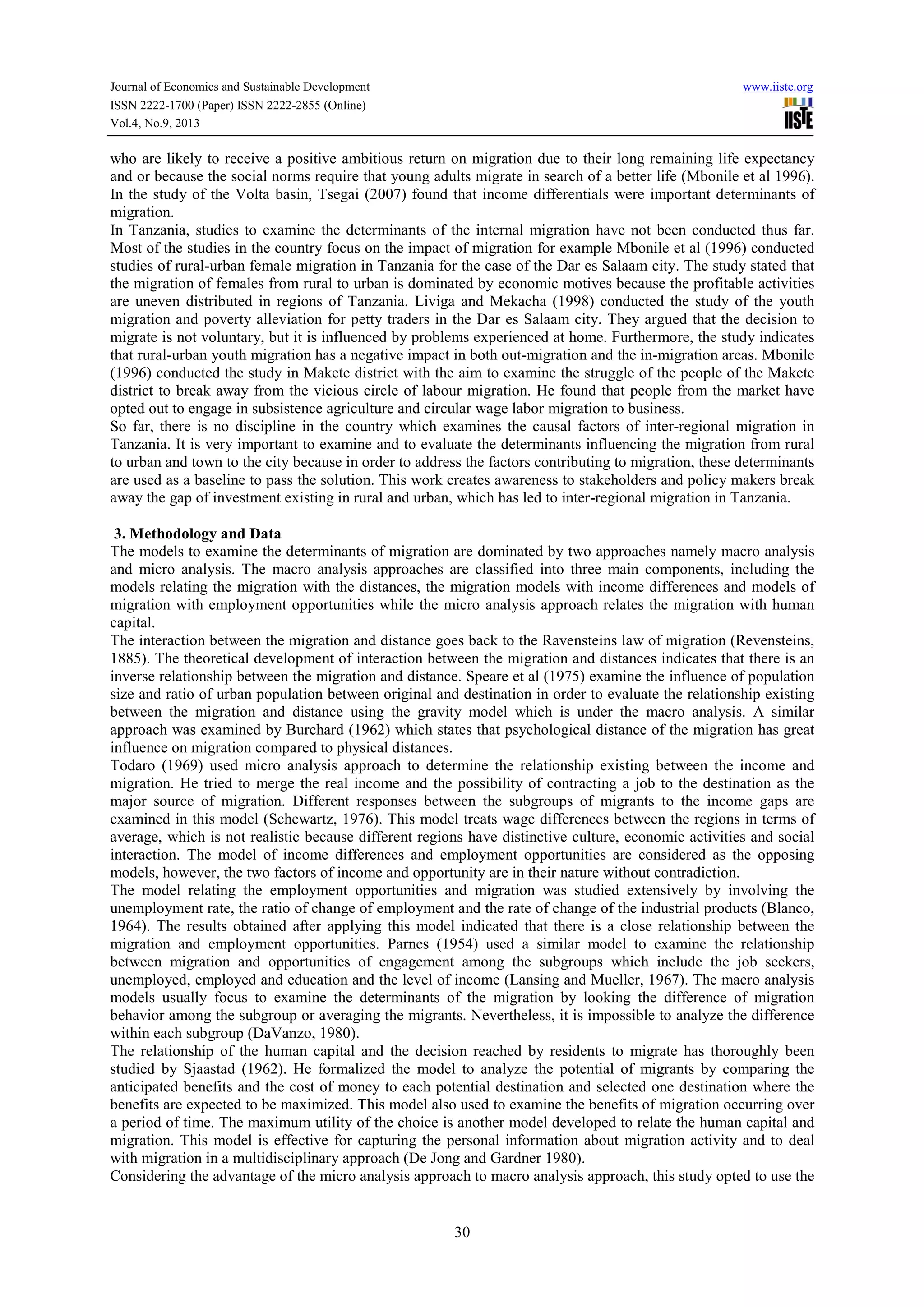 Journal of Economics and Sustainable Development www.iiste.org
ISSN 2222-1700 (Paper) ISSN 2222-2855 (Online)
Vol.4, No.9, 2013
30
who are likely to receive a positive ambitious return on migration due to their long remaining life expectancy
and or because the social norms require that young adults migrate in search of a better life (Mbonile et al 1996).
In the study of the Volta basin, Tsegai (2007) found that income differentials were important determinants of
migration.
In Tanzania, studies to examine the determinants of the internal migration have not been conducted thus far.
Most of the studies in the country focus on the impact of migration for example Mbonile et al (1996) conducted
studies of rural-urban female migration in Tanzania for the case of the Dar es Salaam city. The study stated that
the migration of females from rural to urban is dominated by economic motives because the profitable activities
are uneven distributed in regions of Tanzania. Liviga and Mekacha (1998) conducted the study of the youth
migration and poverty alleviation for petty traders in the Dar es Salaam city. They argued that the decision to
migrate is not voluntary, but it is influenced by problems experienced at home. Furthermore, the study indicates
that rural-urban youth migration has a negative impact in both out-migration and the in-migration areas. Mbonile
(1996) conducted the study in Makete district with the aim to examine the struggle of the people of the Makete
district to break away from the vicious circle of labour migration. He found that people from the market have
opted out to engage in subsistence agriculture and circular wage labor migration to business.
So far, there is no discipline in the country which examines the causal factors of inter-regional migration in
Tanzania. It is very important to examine and to evaluate the determinants influencing the migration from rural
to urban and town to the city because in order to address the factors contributing to migration, these determinants
are used as a baseline to pass the solution. This work creates awareness to stakeholders and policy makers break
away the gap of investment existing in rural and urban, which has led to inter-regional migration in Tanzania.
3. Methodology and Data
The models to examine the determinants of migration are dominated by two approaches namely macro analysis
and micro analysis. The macro analysis approaches are classified into three main components, including the
models relating the migration with the distances, the migration models with income differences and models of
migration with employment opportunities while the micro analysis approach relates the migration with human
capital.
The interaction between the migration and distance goes back to the Ravensteins law of migration (Revensteins,
1885). The theoretical development of interaction between the migration and distances indicates that there is an
inverse relationship between the migration and distance. Speare et al (1975) examine the influence of population
size and ratio of urban population between original and destination in order to evaluate the relationship existing
between the migration and distance using the gravity model which is under the macro analysis. A similar
approach was examined by Burchard (1962) which states that psychological distance of the migration has great
influence on migration compared to physical distances.
Todaro (1969) used micro analysis approach to determine the relationship existing between the income and
migration. He tried to merge the real income and the possibility of contracting a job to the destination as the
major source of migration. Different responses between the subgroups of migrants to the income gaps are
examined in this model (Schewartz, 1976). This model treats wage differences between the regions in terms of
average, which is not realistic because different regions have distinctive culture, economic activities and social
interaction. The model of income differences and employment opportunities are considered as the opposing
models, however, the two factors of income and opportunity are in their nature without contradiction.
The model relating the employment opportunities and migration was studied extensively by involving the
unemployment rate, the ratio of change of employment and the rate of change of the industrial products (Blanco,
1964). The results obtained after applying this model indicated that there is a close relationship between the
migration and employment opportunities. Parnes (1954) used a similar model to examine the relationship
between migration and opportunities of engagement among the subgroups which include the job seekers,
unemployed, employed and education and the level of income (Lansing and Mueller, 1967). The macro analysis
models usually focus to examine the determinants of the migration by looking the difference of migration
behavior among the subgroup or averaging the migrants. Nevertheless, it is impossible to analyze the difference
within each subgroup (DaVanzo, 1980).
The relationship of the human capital and the decision reached by residents to migrate has thoroughly been
studied by Sjaastad (1962). He formalized the model to analyze the potential of migrants by comparing the
anticipated benefits and the cost of money to each potential destination and selected one destination where the
benefits are expected to be maximized. This model also used to examine the benefits of migration occurring over
a period of time. The maximum utility of the choice is another model developed to relate the human capital and
migration. This model is effective for capturing the personal information about migration activity and to deal
with migration in a multidisciplinary approach (De Jong and Gardner 1980).
Considering the advantage of the micro analysis approach to macro analysis approach, this study opted to use the
 