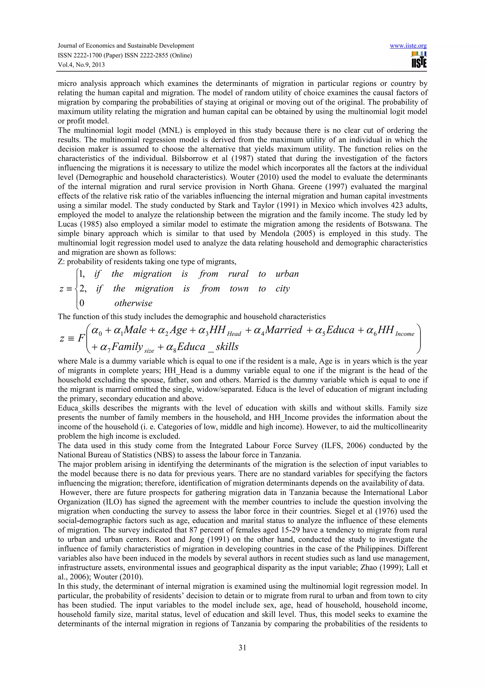 Journal of Economics and Sustainable Development www.iiste.org
ISSN 2222-1700 (Paper) ISSN 2222-2855 (Online)
Vol.4, No.9, 2013
31
micro analysis approach which examines the determinants of migration in particular regions or country by
relating the human capital and migration. The model of random utility of choice examines the causal factors of
migration by comparing the probabilities of staying at original or moving out of the original. The probability of
maximum utility relating the migration and human capital can be obtained by using the multinomial logit model
or profit model.
The multinomial logit model (MNL) is employed in this study because there is no clear cut of ordering the
results. The multinomial regression model is derived from the maximum utility of an individual in which the
decision maker is assumed to choose the alternative that yields maximum utility. The function relies on the
characteristics of the individual. Bilsborrow et al (1987) stated that during the investigation of the factors
influencing the migrations it is necessary to utilize the model which incorporates all the factors at the individual
level (Demographic and household characteristics). Wouter (2010) used the model to evaluate the determinants
of the internal migration and rural service provision in North Ghana. Greene (1997) evaluated the marginal
effects of the relative risk ratio of the variables influencing the internal migration and human capital investments
using a similar model. The study conducted by Stark and Taylor (1991) in Mexico which involves 423 adults,
employed the model to analyze the relationship between the migration and the family income. The study led by
Lucas (1985) also employed a similar model to estimate the migration among the residents of Botswana. The
simple binary approach which is similar to that used by Mendola (2005) is employed in this study. The
multinomial logit regression model used to analyze the data relating household and demographic characteristics
and migration are shown as follows:
Z: probability of residents taking one type of migrants,





≡
otherwise
citytotownfromismigrationtheif
urbantoruralfromismigrationtheif
z
0
,2
,1
The function of this study includes the demographic and household characteristics






++
++++++
≡
skillsEducaFamily
HHEducaMarriedHHAgeMale
Fz
size
IncomeHead
_87
6543210
αα
ααααααα
where Male is a dummy variable which is equal to one if the resident is a male, Age is in years which is the year
of migrants in complete years; HH_Head is a dummy variable equal to one if the migrant is the head of the
household excluding the spouse, father, son and others. Married is the dummy variable which is equal to one if
the migrant is married omitted the single, widow/separated. Educa is the level of education of migrant including
the primary, secondary education and above.
Educa_skills describes the migrants with the level of education with skills and without skills. Family size
presents the number of family members in the household, and HH_Income provides the information about the
income of the household (i. e. Categories of low, middle and high income). However, to aid the multicollinearity
problem the high income is excluded.
The data used in this study come from the Integrated Labour Force Survey (ILFS, 2006) conducted by the
National Bureau of Statistics (NBS) to assess the labour force in Tanzania.
The major problem arising in identifying the determinants of the migration is the selection of input variables to
the model because there is no data for previous years. There are no standard variables for specifying the factors
influencing the migration; therefore, identification of migration determinants depends on the availability of data.
However, there are future prospects for gathering migration data in Tanzania because the International Labor
Organization (ILO) has signed the agreement with the member countries to include the question involving the
migration when conducting the survey to assess the labor force in their countries. Siegel et al (1976) used the
social-demographic factors such as age, education and marital status to analyze the influence of these elements
of migration. The survey indicated that 87 percent of females aged 15-29 have a tendency to migrate from rural
to urban and urban centers. Root and Jong (1991) on the other hand, conducted the study to investigate the
influence of family characteristics of migration in developing countries in the case of the Philippines. Different
variables also have been induced in the models by several authors in recent studies such as land use management,
infrastructure assets, environmental issues and geographical disparity as the input variable; Zhao (1999); Lall et
al., 2006); Wouter (2010).
In this study, the determinant of internal migration is examined using the multinomial logit regression model. In
particular, the probability of residents’ decision to detain or to migrate from rural to urban and from town to city
has been studied. The input variables to the model include sex, age, head of household, household income,
household family size, marital status, level of education and skill level. Thus, this model seeks to examine the
determinants of the internal migration in regions of Tanzania by comparing the probabilities of the residents to
 