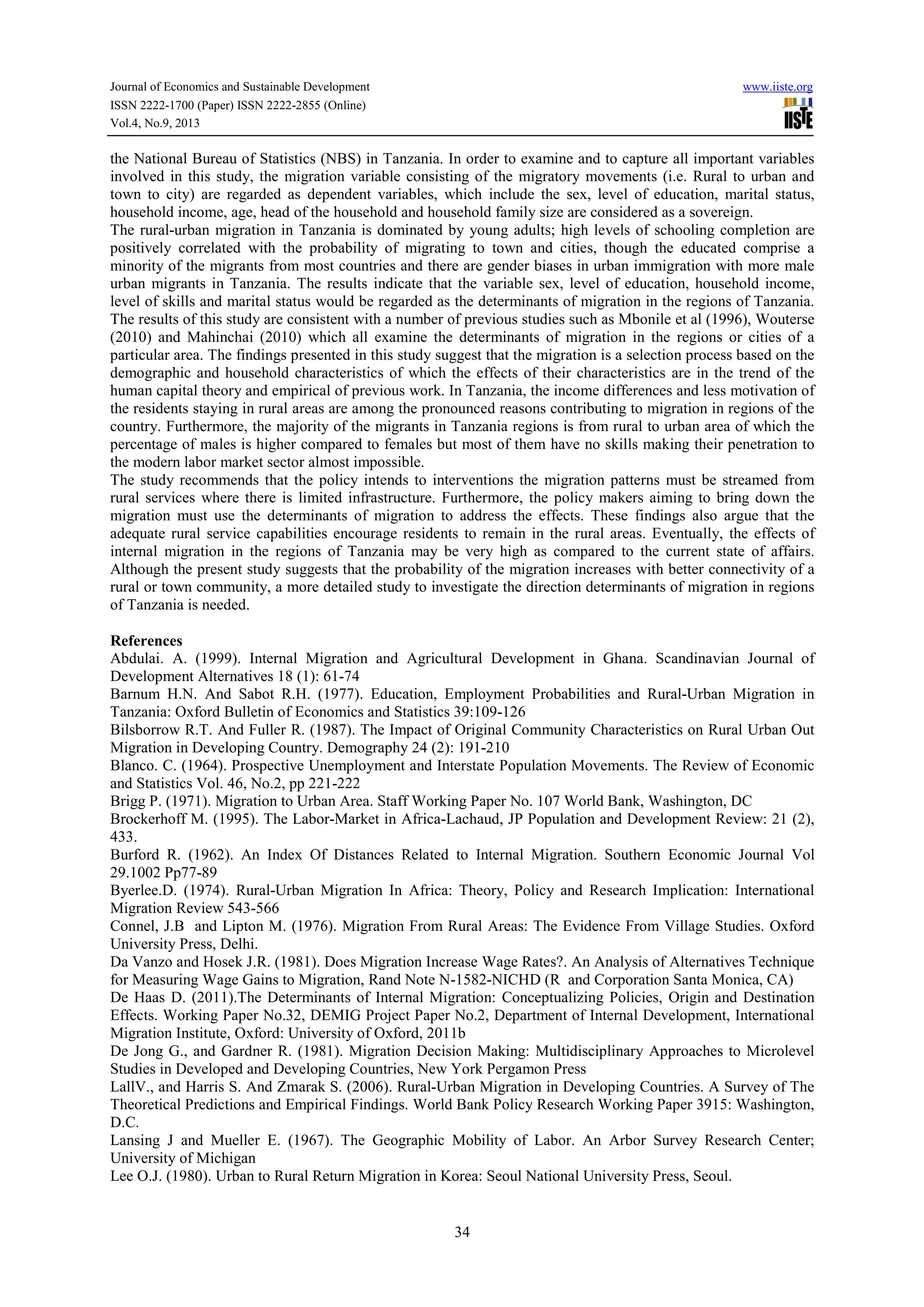 Journal of Economics and Sustainable Development www.iiste.org
ISSN 2222-1700 (Paper) ISSN 2222-2855 (Online)
Vol.4, No.9, 2013
34
the National Bureau of Statistics (NBS) in Tanzania. In order to examine and to capture all important variables
involved in this study, the migration variable consisting of the migratory movements (i.e. Rural to urban and
town to city) are regarded as dependent variables, which include the sex, level of education, marital status,
household income, age, head of the household and household family size are considered as a sovereign.
The rural-urban migration in Tanzania is dominated by young adults; high levels of schooling completion are
positively correlated with the probability of migrating to town and cities, though the educated comprise a
minority of the migrants from most countries and there are gender biases in urban immigration with more male
urban migrants in Tanzania. The results indicate that the variable sex, level of education, household income,
level of skills and marital status would be regarded as the determinants of migration in the regions of Tanzania.
The results of this study are consistent with a number of previous studies such as Mbonile et al (1996), Wouterse
(2010) and Mahinchai (2010) which all examine the determinants of migration in the regions or cities of a
particular area. The findings presented in this study suggest that the migration is a selection process based on the
demographic and household characteristics of which the effects of their characteristics are in the trend of the
human capital theory and empirical of previous work. In Tanzania, the income differences and less motivation of
the residents staying in rural areas are among the pronounced reasons contributing to migration in regions of the
country. Furthermore, the majority of the migrants in Tanzania regions is from rural to urban area of which the
percentage of males is higher compared to females but most of them have no skills making their penetration to
the modern labor market sector almost impossible.
The study recommends that the policy intends to interventions the migration patterns must be streamed from
rural services where there is limited infrastructure. Furthermore, the policy makers aiming to bring down the
migration must use the determinants of migration to address the effects. These findings also argue that the
adequate rural service capabilities encourage residents to remain in the rural areas. Eventually, the effects of
internal migration in the regions of Tanzania may be very high as compared to the current state of affairs.
Although the present study suggests that the probability of the migration increases with better connectivity of a
rural or town community, a more detailed study to investigate the direction determinants of migration in regions
of Tanzania is needed.
References
Abdulai. A. (1999). Internal Migration and Agricultural Development in Ghana. Scandinavian Journal of
Development Alternatives 18 (1): 61-74
Barnum H.N. And Sabot R.H. (1977). Education, Employment Probabilities and Rural-Urban Migration in
Tanzania: Oxford Bulletin of Economics and Statistics 39:109-126
Bilsborrow R.T. And Fuller R. (1987). The Impact of Original Community Characteristics on Rural Urban Out
Migration in Developing Country. Demography 24 (2): 191-210
Blanco. C. (1964). Prospective Unemployment and Interstate Population Movements. The Review of Economic
and Statistics Vol. 46, No.2, pp 221-222
Brigg P. (1971). Migration to Urban Area. Staff Working Paper No. 107 World Bank, Washington, DC
Brockerhoff M. (1995). The Labor-Market in Africa-Lachaud, JP Population and Development Review: 21 (2),
433.
Burford R. (1962). An Index Of Distances Related to Internal Migration. Southern Economic Journal Vol
29.1002 Pp77-89
Byerlee.D. (1974). Rural-Urban Migration In Africa: Theory, Policy and Research Implication: International
Migration Review 543-566
Connel, J.B and Lipton M. (1976). Migration From Rural Areas: The Evidence From Village Studies. Oxford
University Press, Delhi.
Da Vanzo and Hosek J.R. (1981). Does Migration Increase Wage Rates?. An Analysis of Alternatives Technique
for Measuring Wage Gains to Migration, Rand Note N-1582-NICHD (R and Corporation Santa Monica, CA)
De Haas D. (2011).The Determinants of Internal Migration: Conceptualizing Policies, Origin and Destination
Effects. Working Paper No.32, DEMIG Project Paper No.2, Department of Internal Development, International
Migration Institute, Oxford: University of Oxford, 2011b
De Jong G., and Gardner R. (1981). Migration Decision Making: Multidisciplinary Approaches to Microlevel
Studies in Developed and Developing Countries, New York Pergamon Press
LallV., and Harris S. And Zmarak S. (2006). Rural-Urban Migration in Developing Countries. A Survey of The
Theoretical Predictions and Empirical Findings. World Bank Policy Research Working Paper 3915: Washington,
D.C.
Lansing J and Mueller E. (1967). The Geographic Mobility of Labor. An Arbor Survey Research Center;
University of Michigan
Lee O.J. (1980). Urban to Rural Return Migration in Korea: Seoul National University Press, Seoul.
 