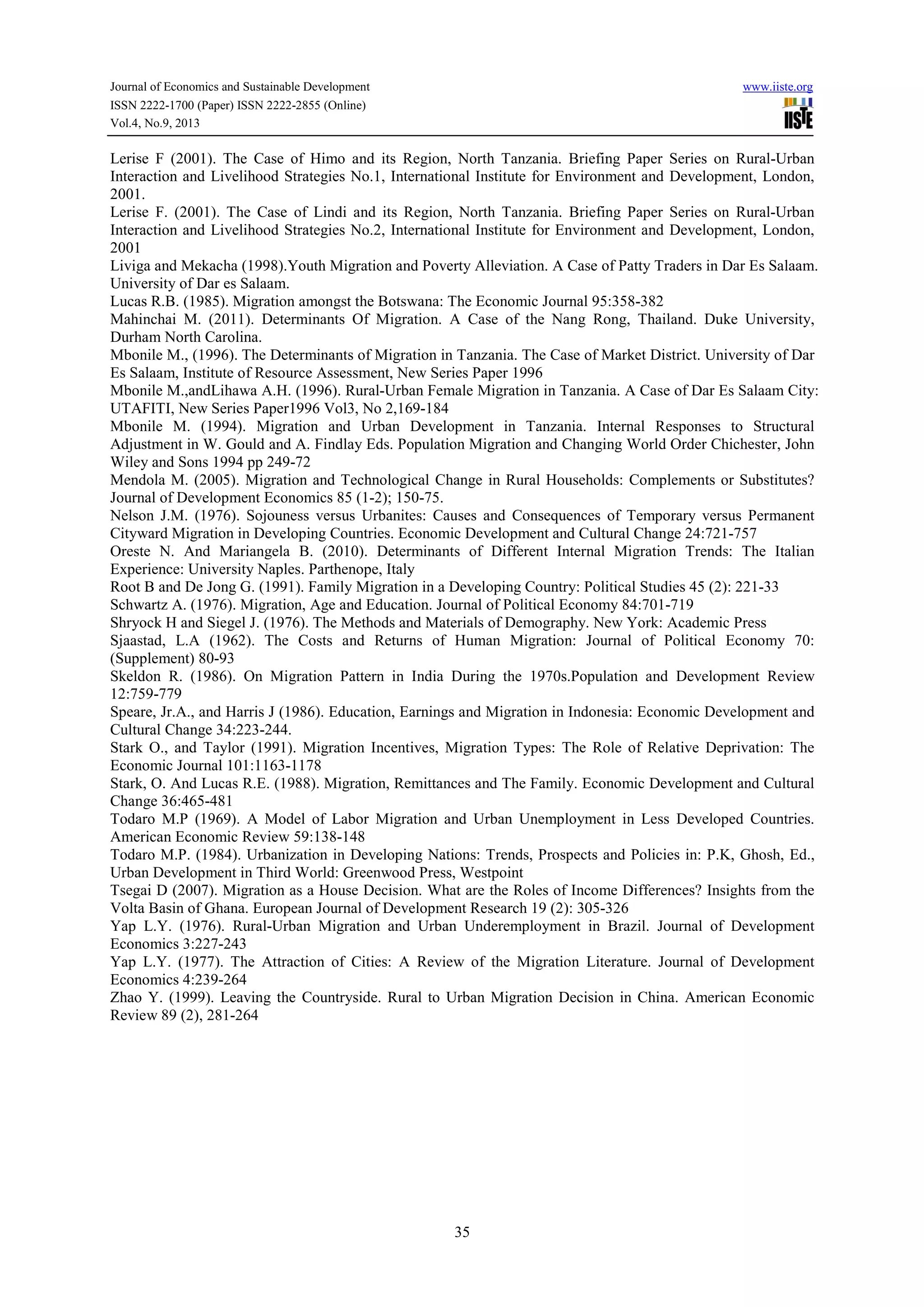Journal of Economics and Sustainable Development www.iiste.org
ISSN 2222-1700 (Paper) ISSN 2222-2855 (Online)
Vol.4, No.9, 2013
35
Lerise F (2001). The Case of Himo and its Region, North Tanzania. Briefing Paper Series on Rural-Urban
Interaction and Livelihood Strategies No.1, International Institute for Environment and Development, London,
2001.
Lerise F. (2001). The Case of Lindi and its Region, North Tanzania. Briefing Paper Series on Rural-Urban
Interaction and Livelihood Strategies No.2, International Institute for Environment and Development, London,
2001
Liviga and Mekacha (1998).Youth Migration and Poverty Alleviation. A Case of Patty Traders in Dar Es Salaam.
University of Dar es Salaam.
Lucas R.B. (1985). Migration amongst the Botswana: The Economic Journal 95:358-382
Mahinchai M. (2011). Determinants Of Migration. A Case of the Nang Rong, Thailand. Duke University,
Durham North Carolina.
Mbonile M., (1996). The Determinants of Migration in Tanzania. The Case of Market District. University of Dar
Es Salaam, Institute of Resource Assessment, New Series Paper 1996
Mbonile M.,andLihawa A.H. (1996). Rural-Urban Female Migration in Tanzania. A Case of Dar Es Salaam City:
UTAFITI, New Series Paper1996 Vol3, No 2,169-184
Mbonile M. (1994). Migration and Urban Development in Tanzania. Internal Responses to Structural
Adjustment in W. Gould and A. Findlay Eds. Population Migration and Changing World Order Chichester, John
Wiley and Sons 1994 pp 249-72
Mendola M. (2005). Migration and Technological Change in Rural Households: Complements or Substitutes?
Journal of Development Economics 85 (1-2); 150-75.
Nelson J.M. (1976). Sojouness versus Urbanites: Causes and Consequences of Temporary versus Permanent
Cityward Migration in Developing Countries. Economic Development and Cultural Change 24:721-757
Oreste N. And Mariangela B. (2010). Determinants of Different Internal Migration Trends: The Italian
Experience: University Naples. Parthenope, Italy
Root B and De Jong G. (1991). Family Migration in a Developing Country: Political Studies 45 (2): 221-33
Schwartz A. (1976). Migration, Age and Education. Journal of Political Economy 84:701-719
Shryock H and Siegel J. (1976). The Methods and Materials of Demography. New York: Academic Press
Sjaastad, L.A (1962). The Costs and Returns of Human Migration: Journal of Political Economy 70:
(Supplement) 80-93
Skeldon R. (1986). On Migration Pattern in India During the 1970s.Population and Development Review
12:759-779
Speare, Jr.A., and Harris J (1986). Education, Earnings and Migration in Indonesia: Economic Development and
Cultural Change 34:223-244.
Stark O., and Taylor (1991). Migration Incentives, Migration Types: The Role of Relative Deprivation: The
Economic Journal 101:1163-1178
Stark, O. And Lucas R.E. (1988). Migration, Remittances and The Family. Economic Development and Cultural
Change 36:465-481
Todaro M.P (1969). A Model of Labor Migration and Urban Unemployment in Less Developed Countries.
American Economic Review 59:138-148
Todaro M.P. (1984). Urbanization in Developing Nations: Trends, Prospects and Policies in: P.K, Ghosh, Ed.,
Urban Development in Third World: Greenwood Press, Westpoint
Tsegai D (2007). Migration as a House Decision. What are the Roles of Income Differences? Insights from the
Volta Basin of Ghana. European Journal of Development Research 19 (2): 305-326
Yap L.Y. (1976). Rural-Urban Migration and Urban Underemployment in Brazil. Journal of Development
Economics 3:227-243
Yap L.Y. (1977). The Attraction of Cities: A Review of the Migration Literature. Journal of Development
Economics 4:239-264
Zhao Y. (1999). Leaving the Countryside. Rural to Urban Migration Decision in China. American Economic
Review 89 (2), 281-264
 