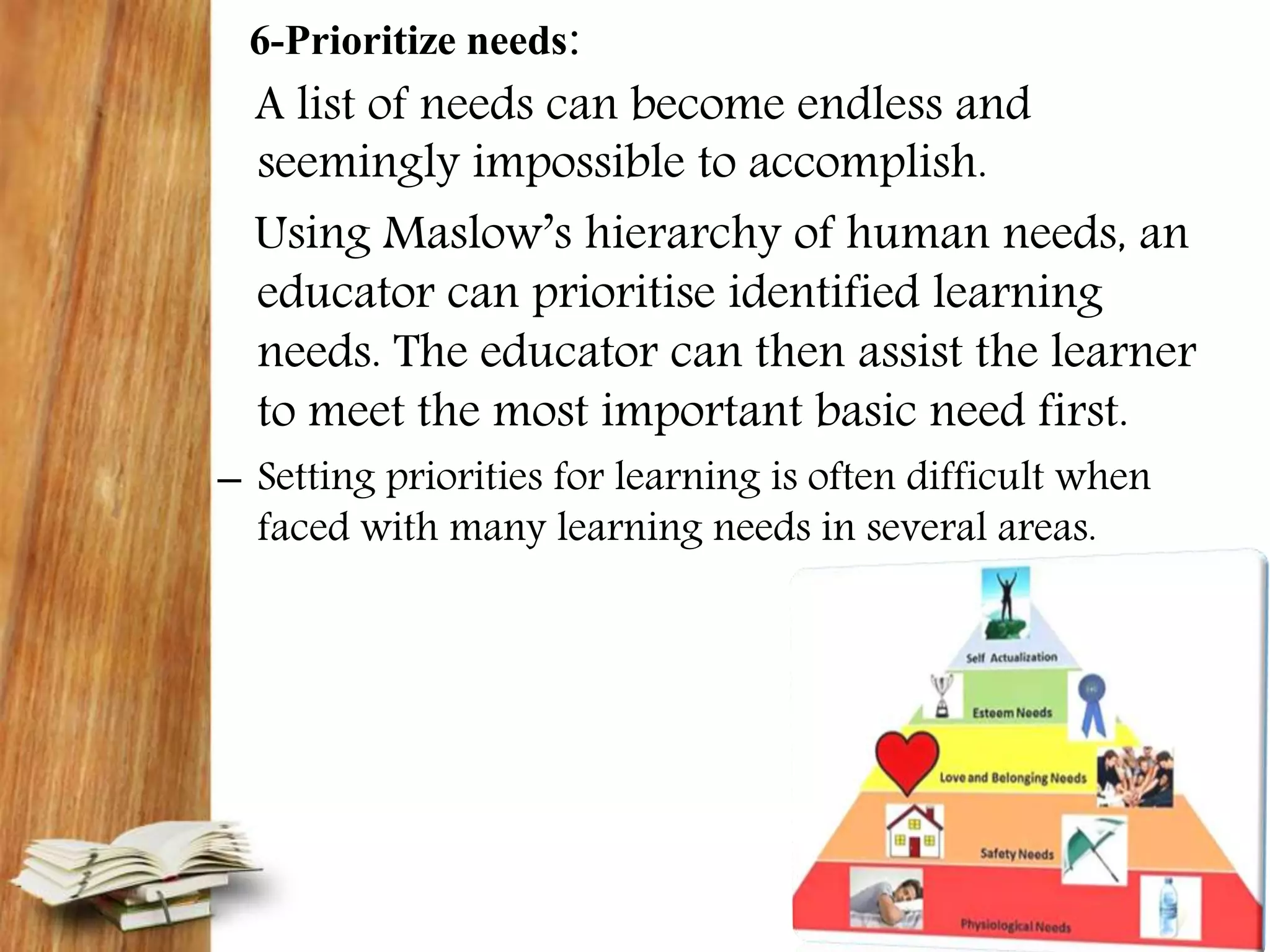 6-Prioritize needs:
A list of needs can become endless and
seemingly impossible to accomplish.
Using Maslow’s hierarchy of human needs, an
educator can prioritise identified learning
needs. The educator can then assist the learner
to meet the most important basic need first.
– Setting priorities for learning is often difficult when
faced with many learning needs in several areas.
 